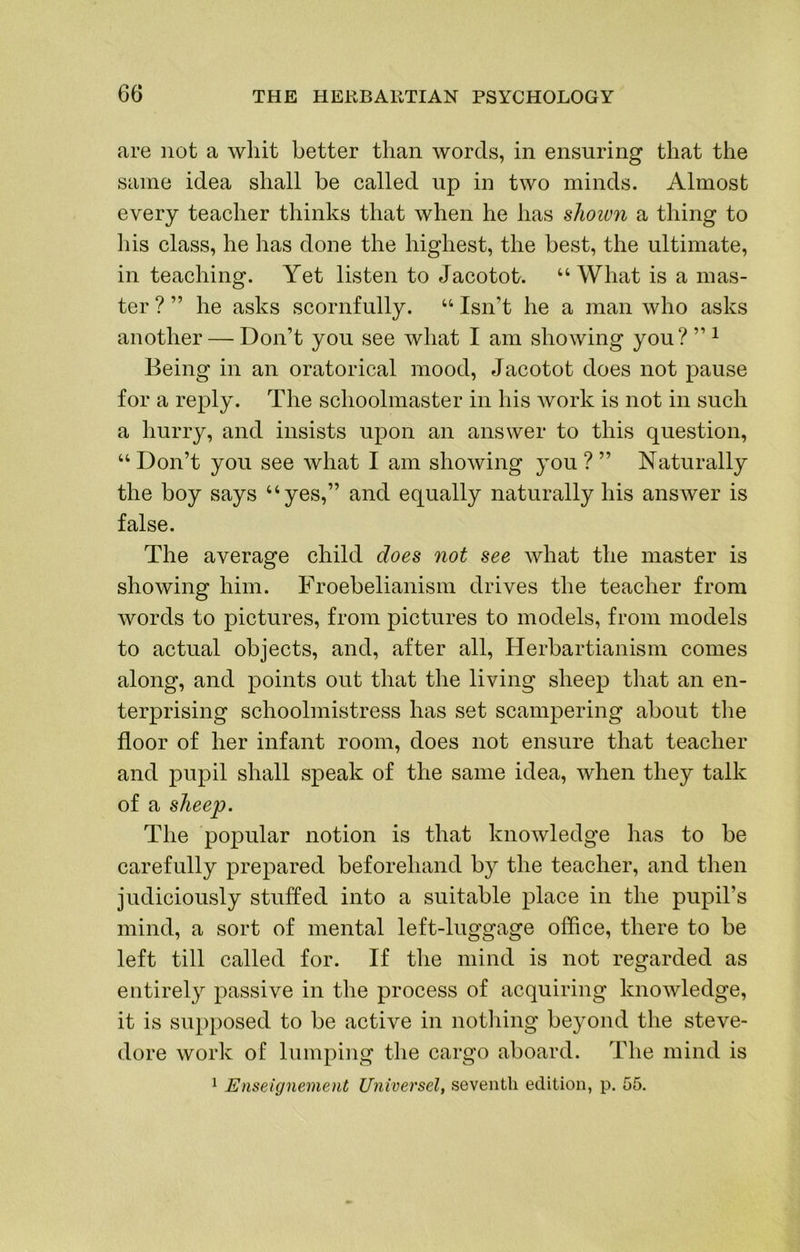 are not a whit better than words, in ensuring that the same idea shall be called up in two minds. Almost every teacher thinks that when he has shoiun a thing to his class, he has done the highest, the best, the ultimate, in teaching. Yet listen to Jacotot. “ What is a mas- ter ? ” he asks scornfully. “ Isn’t he a man who asks another — Don’t you see what I am showing you? ” ^ Being in an oratorical mood, Jacotot does not pause for a reply. The schoolmaster in his work is not in such a hurry, and insists upon an answer to this question, “ Don’t you see what I am showing you ? ” Naturally the boy says “yes,” and equally naturally his answer is false. The average child does not see what the master is showing him. Froebelianism drives the teacher from Avords to pictures, from pictures to models, from models to actual objects, and, after all, Herbartianism comes along, and points out that the living sheep that an en- terprising schoolmistress has set scampering about the floor of her infant room, does not ensure that teacher and pupil shall speak of the same idea, Avhen they talk of a sheep. The popular notion is that knoAvledge has to be carefully prepared beforehand by the teacher, and then judiciously stuffed into a suitable place in the pupil’s mind, a sort of mental left-luggage office, there to be left till called for. If the mind is not regarded as entirely passive in the process of acquiring knoAvledge, it is supposed to be active in nothing beyond the steve- dore work of lumping the cargo aboard. The mind is ^ Enseignement Universel, seventh edition, p. 55.