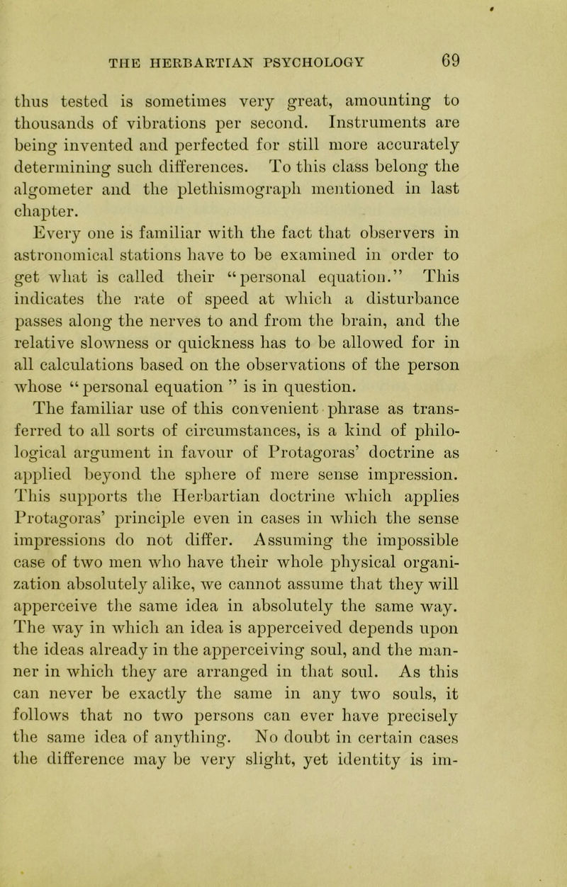 thus tested is sometimes very great, amounting to thousands of vibrations per second. Instruments are being invented and perfected for still more accurately determining such differences. To this class belong the algometer and the plethismograph mentioned in last chapter. Every one is familiar with the fact that observers in astronomical stations have to be examined in order to get what is called their “personal equation.” This indicates the rate of speed at which a disturbance passes along the nerves to and from the brain, and the relative slowness or quickness has to be allowed for in all calculations based on the observations of the person whose “ personal equation ” is in question. The familiar use of this convenient phrase as trans- ferred to all sorts of circumstances, is a kind of philo- logical argument in favour of Protagoras’ doctrine as applied beyond the s])here of mere sense impression. This supports the Herbartian doctrine which applies Protagoras’ principle even in cases in which the sense impressions do not differ. Assuming the impossible case of two men who have their whole physical organi- zation absolutely alike, we cannot assume that they will apperceive the same idea in absolutely the same way. The way in which an idea is apperceived depends upon the ideas already in the apperceiving soul, and the man- ner in which they are arranged in that soul. As this can never be exactly the same in any two souls, it follows that no two persons can ever have precisely the same idea of anything. No doubt in certain cases the difference may be very slight, yet identity is im-