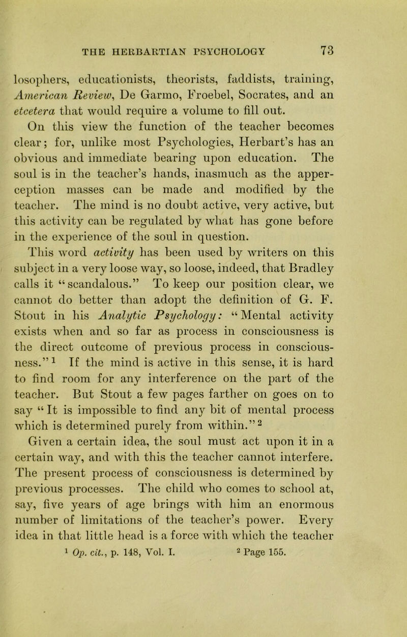 losopliers, educationists, theorists, faddists, training, American Review^ De Garmo, Froebel, Socrates, and an etcetera that would require a volume to fill out. On this view the function of the teacher becomes clear; for, unlike most Psychologies, Herbart’s has an obvious and immediate bearing upon education. The soul is in the teacher’s hands, inasmuch as the apper- ception masses can be made and modified by the teacher. The mind is no doubt active, very active, but this activity can be regulated by what has gone before in the experience of the soul in question. This word activity has been used by writers on this subject in a very loose way, so loose, indeed, that Bradley calls it “scandalous.” To keep our position clear, we cannot do better than adopt the definition of G. F. Stout in his Analytic Psychology: “ Mental activity exists when and so far as process in consciousness is the direct outcome of previous process in conscious- ness.”^ If the mind is active in this sense, it is hard to find room for any interference on the part of the teacher. But Stout a few pages farther on goes on to say “ It is impossible to find any bit of mental process which is determined purely from within. Given a certain idea, the soul must act upon it in a certain way, and with this the teacher cannot interfere. The present process of consciousness is determined by previous processes. The child who comes to school at, say, five years of age brings with him an enormous number of limitations of the teacher’s power. Every idea in that little head is a force with which the teacher 1 Op. cit., p. 148, Vol. I. 2 Page 155.