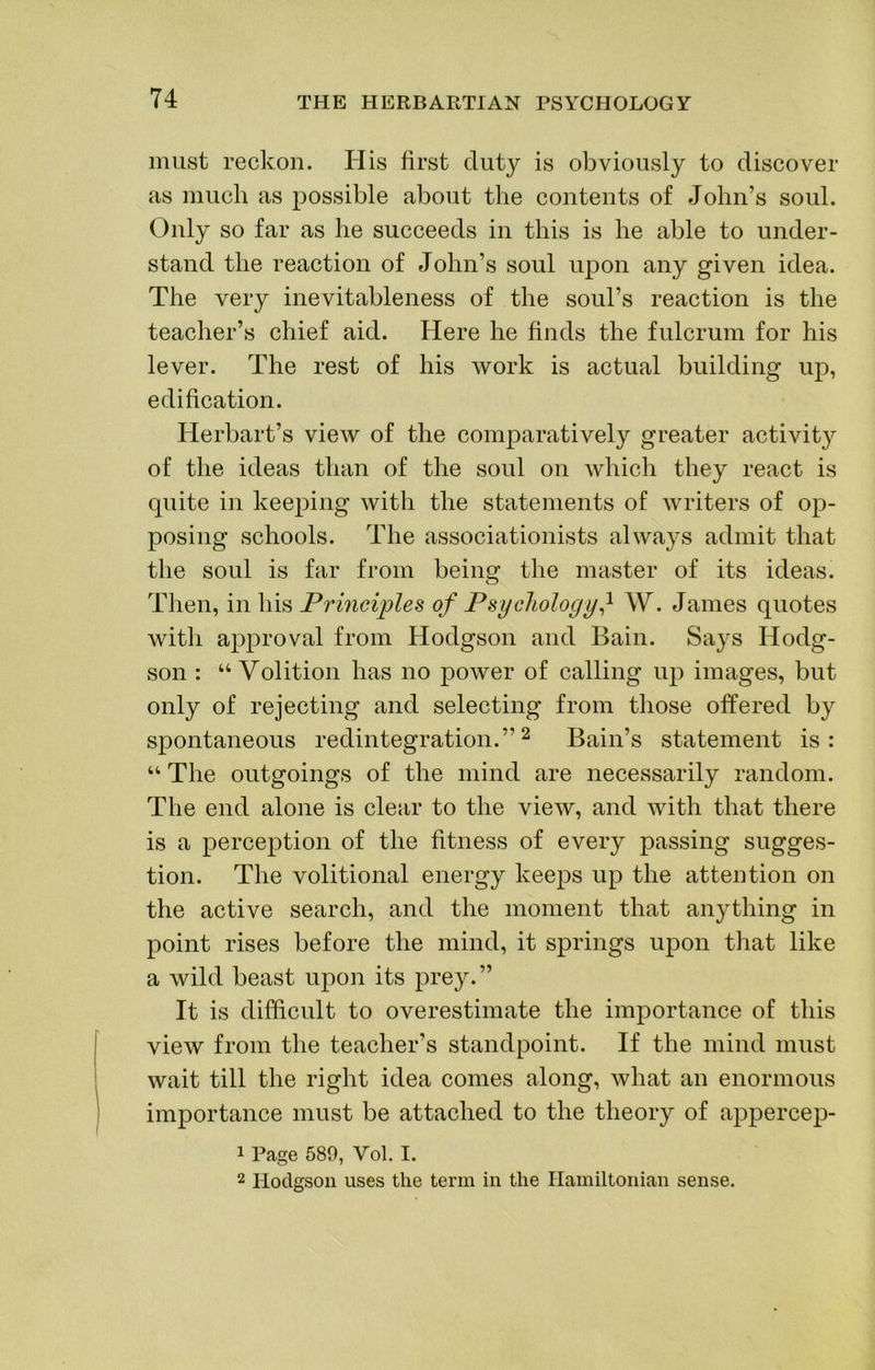 must reckon. His first duty is obviously to discover as much as possible about the contents of John’s soul. Only so far as he succeeds in this is he able to under- stand the reaction of John’s soul upon any given idea. The very inevitableness of the soul’s reaction is the teacher’s chief aid. Here he finds the fulcrum for his lever. The rest of his work is actual building up, edification. Herbart’s view of the comparatively greater activity of the ideas than of the soul on Avhich they react is quite in keeping with the statements of writers of op- posing schools. The associationists always admit that the soul is far from being the master of its ideas. Then, in his Principles of Psychology} W. James quotes with approval from Hodgson and Bain. Says Hodg- son : “Volition has no power of calling up images, but only of rejecting and selecting from those offered by spontaneous redintegration.”^ Bain’s statement is: “ The outgoings of the mind are necessarily random. The end alone is clear to the view, and with that there is a perce^^tion of the fitness of every passing sugges- tion. The volitional energy keeps up the attention on the active search, and the moment that anything in point rises before the mind, it springs upon that like a wild beast upon its prey.” It is difficvdt to overestimate the importance of this view from the teacher’s standpoint. If the mind must wait till the right idea comes along, what an enormous importance must be attached to the theory of appercep- 1 Page 580, Vol. I. 2 Hodgson uses the term in the Hamiltonian sense.