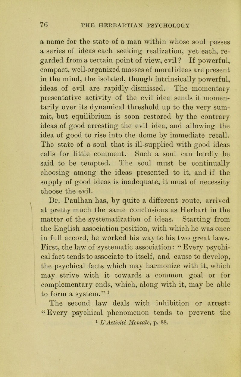 a name for the state of a man within whose soul passes a series of ideas each seeking realization, yet each, re- garded from a certain point of view, evil ? If powerful, compact, well-organized masses of moral ideas are present in the mind, the isolated, though intrinsically powerful, ideas of evil are rapidly dismissed. The momentary presentative activity of the evil idea sends it momen- tarily over its dynamical threshold up to the very sum- mit, but equilibrium is soon restored by the contrary ideas of good arresting the evil idea, and allowing the idea of good to rise into the dome by immediate recall. The state of a soul that is ill-supplied with good ideas calls for little comment. Such a soul can hardly be said to be tempted. The soul must be continually choosing among the ideas presented to it, and if the supply of good ideas is inadequate, it must of necessity choose the evil. Dr. Paulhan has, by quite a different route, arrived at pretty much the same conclusions as Plerbart in the matter of the systematization of ideas. Starting from the English association position, with which he was once in full accord, he worked his way to his two great laAvs. First, the law of systematic association: “ Every psychi- cal fact tends to associate to itself, and cause to develop, the psychical facts which may harmonize with it, which may strive with it towards a common goal or for complementary ends, which, along witli it, may be able to form a system.” ^ The second law deals with inhibition or arrest: “ Every psychical phenomenon tends to prevent the