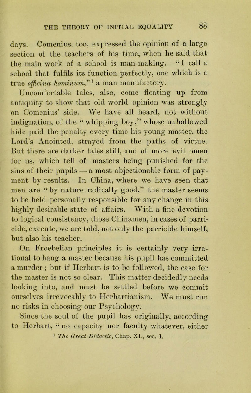 days. Comenius, too, expressed the opinion of a large section of the teachers of his time, when he said that the main work of a school is man-making. “ I call a school that fnlfils its function perfectly, one which is a true officina liominum^'''^ a man manufactory. Uncomfortable tales, also, come floating up from antiquity to show that old world opinion was strongly on Comenius’ side. We have all heard, not without indignation, of the “whipping boy,” whose unhallowed hide paid the penalty every time his young master, the Lord’s Anointed, strayed from the paths of virtue. But there are darker tales still, and of more evil omen for us, which tell of masters being punished for the sins of their pupils — a most objectionable form of pay- ment by results. In China, where we have seen that men are “ by nature radically good,” the master seems to be held personally responsible for any change in this highly desirable state of affairs. With a fine devotion to logical consistency, those Chinamen, in cases of parri- cide, execute, we are told, not only the parricide himself, but also his teacher. On Froebelian principles it is certainly very irra- tional to hang a master because his pupil has committed a murder; but if Herbart is to be followed, the case for the master is not so clear. This matter decidedly needs looking into, and must be settled before we commit ourselves irrevocably to Herhartianism. We must run no risks in choosing our Psychology. Since the soul of the pupil has originally, according to Herbart, “ no capacity nor faculty whatever, either 1 The Great Didactic, Chap. XL, sec. 1.