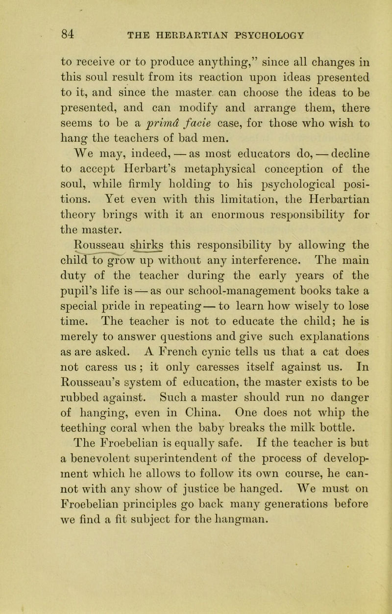 to receive or to produce anything,” since all changes in this soul result from its reaction uj)on ideas presented to it, and since the master can choose the ideas to be presented, and can modify and arrange them, there seems to be a primd facie case, for those who wish to hang the teachers of bad men. We may, indeed, — as most educators do, — decline to accept Herbart’s metaphysical conception of the soul, while firmly holding to his psychological posi- tions. Yet even with this limitation, the Herbartian theory brings with it an enormous responsibility for the master. Rousseau shirks this responsibility by allowing the child to grow up without any interference. The main duty of the teacher during the early years of the pupil’s life is — as our school-management books take a special pride in repeating—to learn how wisely to lose time. The teacher is not to educate the child; he is merely to answer questions and give such explanations as are asked. A French cynic tells us that a cat does not caress us; it only caresses itself against us. In Rousseau’s system of education, the master exists to be rubbed against. Such a master should run no danger of hanging, even in China. One does not whip the teething coral when the baby breaks the milk bottle. The Froebelian is equally safe. If the teacher is but a benevolent superintendent of the process of develop- ment which he allows to follow its own course, he can- not with any show of justice be hanged. We must on Froebelian principles go back many generations before we find a fit subject for the hangman.