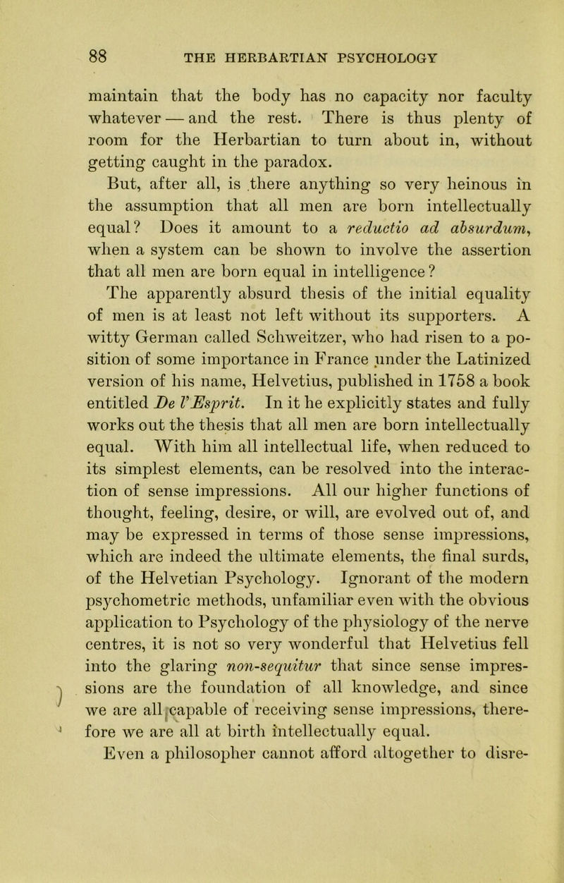 maintain that the body has no capacity nor faculty whatever — and the rest. There is thus plenty of room for the Herbartian to turn about in, without getting caught in the paradox. But, after all, is there anything so very heinous in the assumption that all men are born intellectually equal? Does it amount to a reductio ad ahsurdum^ when a system can be shown to involve the assertion that all men are born equal in intelligence ? The apparently absurd thesis of the initial equality of men is at least not left without its supporters. A witty German called Schweitzer, who had risen to a po- sition of some importance in France under the Latinized version of his name, Helvetius, published in 1758 a book entitled De VEsprit. In it he explicitly states and fully works out the thesis that all men are born intellectually equal. With him all intellectual life, when reduced to its simplest elements, can be resolved into the interac- tion of sense impressions. All our higher functions of thought, feeling, desire, or will, are evolved out of, and may be expressed in terms of those sense impressions, which are indeed the ultimate elements, the final surds, of the Helvetian Psychology. Ignorant of the modern ps}^chometric methods, unfamiliar even with the obvious application to Psychology of the physiology of the nerve centres, it is not so very wonderful that Helvetius fell into the glaring non-sequitur that since sense impres- sions are the foundation of all knowledge, and since we are all [capable of receiving sense impressions, there- fore we are all at birtli intellectually equal. Even a philosopher cannot afford altogether to disre-