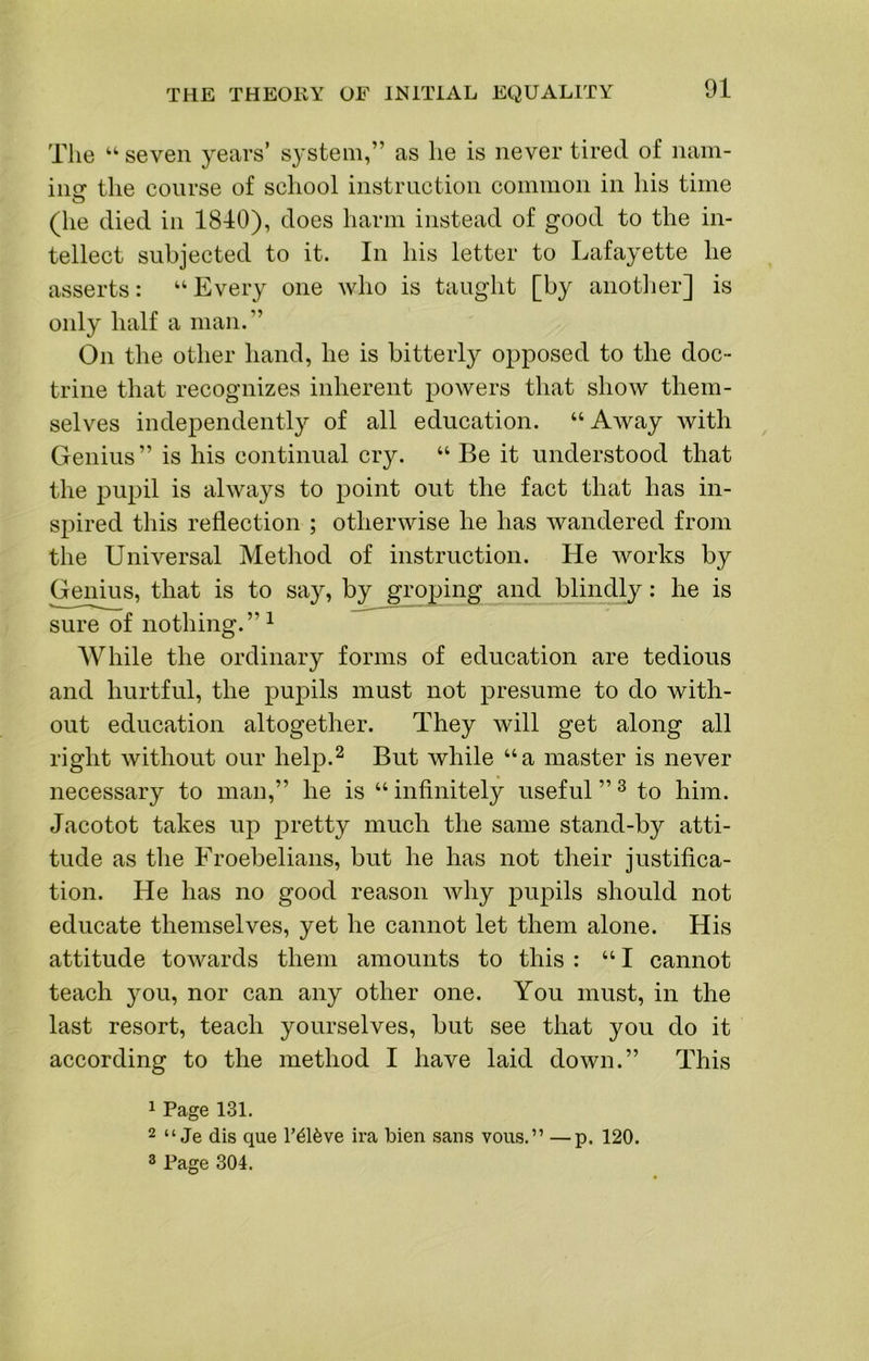 The “ seven years’ system,” as he is never tired of nam- iiisr the course of school instruction common in his time (he died in 1840), does harm instead of good to the in- tellect subjected to it. In his letter to Lafayette he asserts: “ Every one who is taught [by anotlier] is only half a man.” On the other hand, he is bitterly opposed to the doc- trine that recognizes inherent powers that show them- selves independently of all education. “Away with Genius” is his continual cry. “ Be it understood that the pupil is always to point out the fact that has in- spired this reflection ; otherwise he has wandered from the Universal Method of instruction. He works by Genius, that is to say, by groping and blindly: he is sure of nothing.” ^ While the ordinary forms of education are tedious and hurtful, the pupils must not presume to do with- out education altogether. They will get along all right without our help.^ But while “a master is never necessary to man,” he is “ infinitely useful ” ^ to him. Jacotot takes up pretty much the same stand-by atti- tude as the Froebelians, but he has not their justifica- tion. He has no good reason Avhy pupils should not educate themselves, yet he cannot let them alone. His attitude towards them amounts to this : “I cannot teach you, nor can any other one. You must, in the last resort, teach yourselves, but see that you do it according to the method I have laid down.” This 1 Page 131. 2 “ Je dis que r416ve ira bien sans vous.” —p. 120.