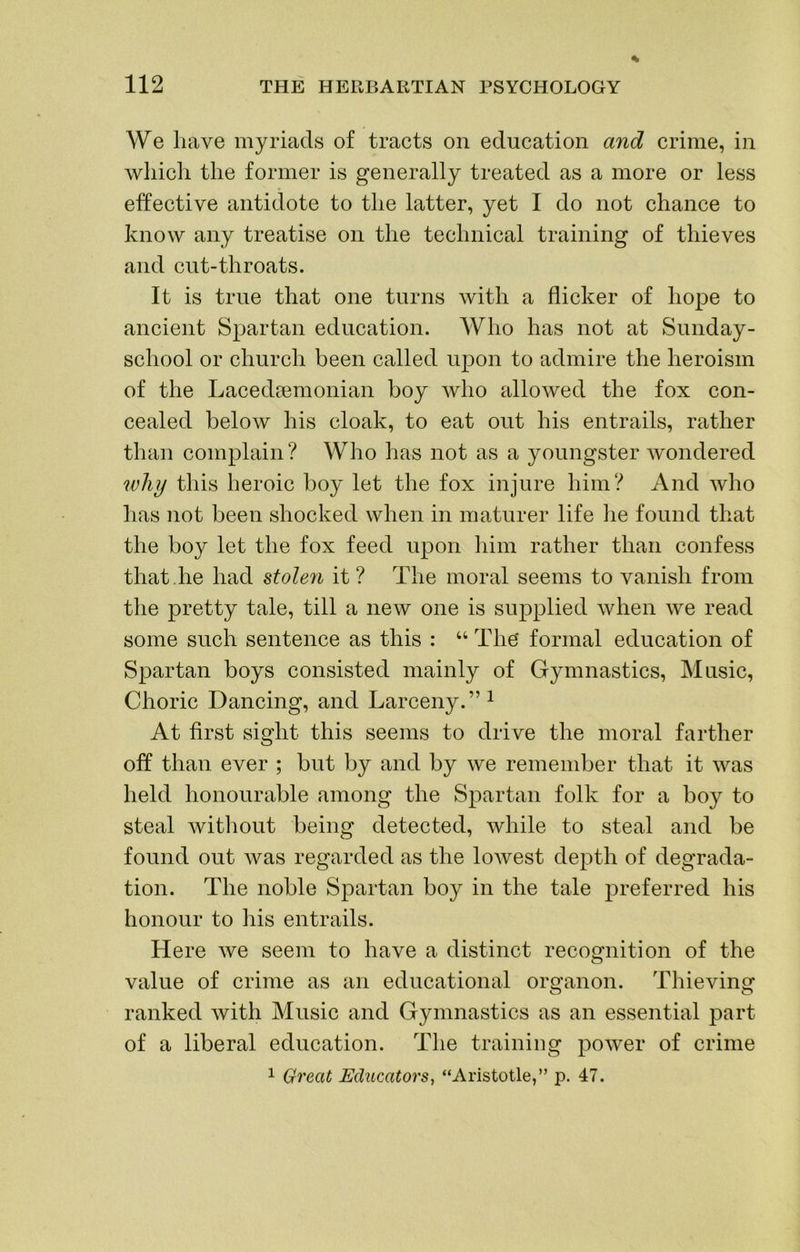 We have myriads of tracts on education and crime, in wliicli the former is generally treated as a more or less effective antidote to the latter, yet I do not chance to know any treatise on the technical training of thieves and cut-throats. It is true that one turns with a flicker of hope to ancient Spartan education. Who has not at Sunday- school or church been called upon to admire the heroism of the Lacedoemonian boy who allowed the fox con- cealed below his cloak, to eat out his entrails, rather than complain? Who has not as a youngster wondered ivhij this heroic boy let the fox injure him? And who has not been shocked when in maturer life lie found that the boy let the fox feed upon him rather than confess that,he had stolen it? The moral seems to vanish from the pretty tale, till a new one is supplied when we read some such sentence as this : “ The formal education of Spartan boys consisted mainly of Gymnastics, Music, Choric Dancing, and Larceny.”^ At first sight this seems to drive the moral farther off than ever ; but by and by we remember that it was held honourable among the Spartan folk for a boy to steal witliout being detected, while to steal and be found out was regarded as the lowest depth of degrada- tion. The noble Spartan boy in the tale preferred his honour to his entrails. Here we seem to have a distinct recognition of the value of crime as an educational organon. Thieving O O ranked with Music and Gymnastics as an essential part of a liberal education. The training power of crime
