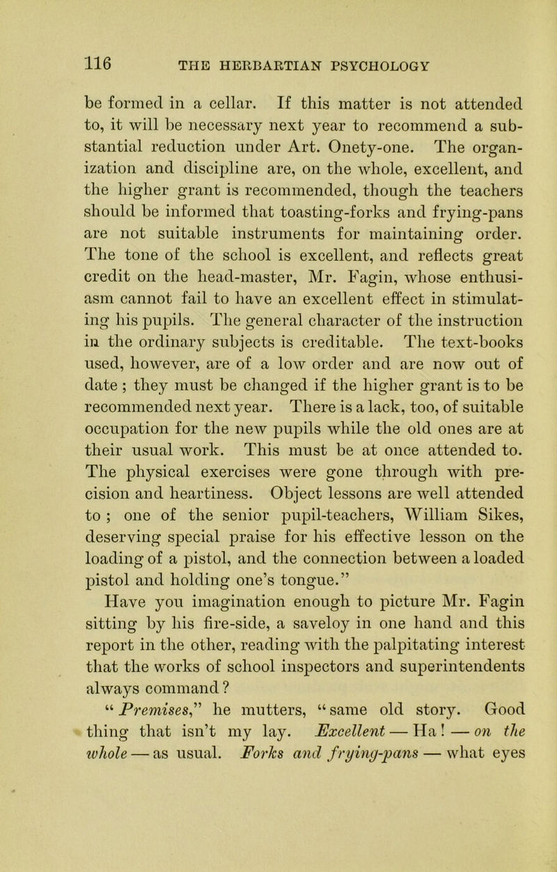 be formed in a cellar. If this matter is not attended to, it will be necessary next year to recommend a sub- stantial reduction under Art. Onety-one. The organ- ization and discipline are, on the whole, excellent, and the higher grant is recommended, though the teachers should be informed that toasting-forks and frying-pans are not suitable instruments for maintaining order. The tone of the school is excellent, and reflects great credit on the head-master, Mr. Fagin, whose enthusi- asm cannot fail to have an excellent effect in stimulat- ing his pupils. The general character of the instruction ill the ordinary subjects is creditable. The text-books used, however, are of a low order and are now out of date ; they must be changed if the higher grant is to be recommended next year. There is a lack, too, of suitable occupation for the new pupils while the old ones are at their usual work. This must be at once attended to. The physical exercises were gone through with pre- cision and heartiness. Object lessons are well attended to ; one of the senior pupil-teachers, William Sikes, deserving special praise for his effective lesson on the loading of a pistol, and the connection between a loaded pistol and holding one’s tongue.” Have you imagination enough to picture Mr. Fagin sitting by his fire-side, a saveloy in one hand and this report in the other, reading Avith the palpitating interest that the works of school inspectors and superintendents always command ? “ Premises^'^ he mutters, “ same old story. Good thing that isn’t my lay. Excellent — Ha ! — on the ivhole — as usual. Foi'ks and frying-pans — what eyes