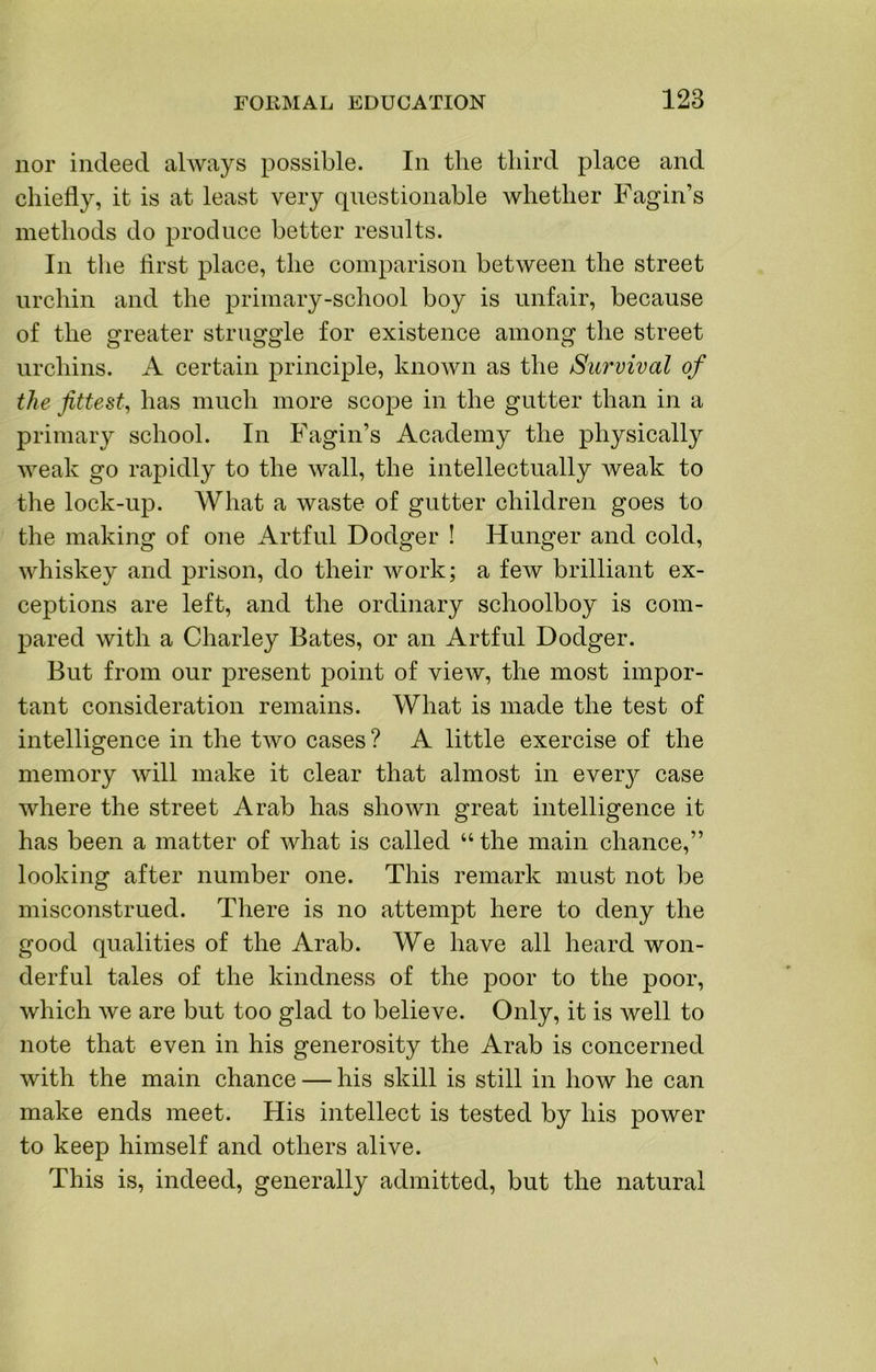 nor indeed always possible. In the third place and chiefly, it is at least very questionable whether Fagin’s methods do produce better results. In the first place, the comparison between the street urchin and the primary-school boy is unfair, because of the greater struggle for existence among the street urchins. A certain principle, known as the Survival of the fittest^ has much more scope in the gutter than in a primary school. In Fagin’s Academy the physically weak go rapidly to the wall, the intellectually weak to the lock-up. What a waste of gutter children goes to the making of one Artful Dodger ! Hunger and cold, whiskey and prison, do their work; a few brilliant ex- ceptions are left, and the ordinary schoolboy is com- pared with a Charley Bates, or an Artful Dodger. But from our present point of view, the most impor- tant consideration remains. What is made the test of intelligence in the two cases ? A little exercise of the memory will make it clear that almost in ever}^ case where the street Arab has shown great intelligence it has been a matter of what is called “ the main chance,” looking after number one. This remark must not be misconstrued. There is no attempt here to deny the good qualities of the Arab. We have all heard won- derful tales of the kindness of the poor to the poor, which we are but too glad to believe. Only, it is well to note that even in his generosity the Arab is concerned with the main chance — his skill is still in how he can make ends meet. His intellect is tested by his power to keep himself and others alive. This is, indeed, generally admitted, but the natural