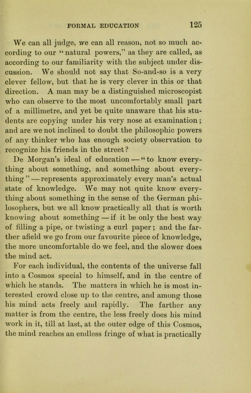 We can all judge, we can all reason, not so much ac- cording to our “natural powers,” as they are called, as according to our familiarity with the subject under dis- cussion. We should not say that So-and-so is a very clever fellow, but that he is very clever in this or that direction. A man may be a distinguished microscopist who can observe to the most uncomfortably small part of a millimetre, and yet be quite unaware that his stu- dents are copying under his very nose at examination; and are we not inclined to doubt the philosophic powers of any thinker who has enough society observation to recognize his friends in the street? De Morgan’s ideal of education — “ to know every- thing about something, and something about every- thing ” — represents approximately every man’s actual state of knowledge. We may not quite know every- thing about something in the sense of the German phi- losophers, but we all know practically all that is worth knowing about something — if it be only the best way of filling a pipe, or twisting a curl paper; and the far- ther afield we go from our favourite piece of knowledge, the more uncomfortable do we feel, and the slower does the mind act. For each individual, the contents of the universe fall into a Cosmos special to himself, and in the centre of which he stands. The matters in which he is most in- terested crowd close up to the centre, and among those his mind acts freely and rapidly. The farther any matter is from the centre, the less freely does his mind work in it, till at last, at the outer edge of this Cosmos, the mind reaches an endless fringe of what is practically
