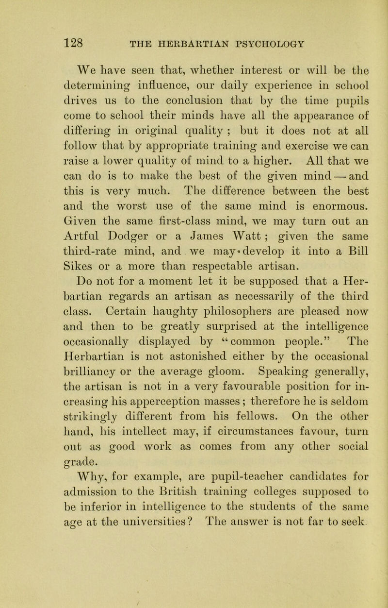 We have seen that, whether interest or will be the determining influence, our daily experience in school drives us to the conclusion that by the time pupils come to school their minds have all the appearance of differing in original quality ; but it does not at all follow that by appropriate training and exercise we can raise a lower quality of mind to a higher. All that we can do is to make the best of the given mind — and this is very much. The difference between the best and the worst use of the same mind is enormous. Given the same first-class mind, we may turn out an Artful Dodger or a James Watt ; given the same third-rate mind, and we may* develop it into a Bill Sikes or a more than respectable artisan. Do not for a moment let it be supposed that a Her- bartian regards an artisan as necessarily of the third class. Certain haughty philosophers are pleased now and then to be greatly surprised at the intelligence occasionally displayed by “common people.” The Herbartian is not astonished either by the occasional brilliancy or the average gloom. Speaking generally, the artisan is not in a very favourable position for in- creasing his apperception masses ; therefore he is seldom strikingly different from his fellows. On the other hand, his intellect may, if circumstances favour, turn out as good work as comes from any other social grade. Wh}^ for example, are pupil-teacher candidates for admission to the British training colleges supposed to be inferior in intelligence to the students of the same a<xe at the universities? The answer is not far to seek.