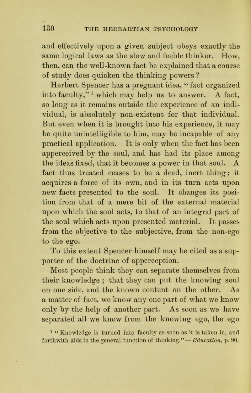 and effectively upon a given subject obeys exactly the same logical laws as the slow and feeble thinker. How, then, can the well-known fact be explained that a course of study does quicken the thinking powers ? Herbert Spencer has a pregnant idea, “ fact organized into faculty,” ^ which may help us to answer. A fact, so long as it remains outside the experience of an indi- vidual, is absolutely non-existent for that individual. But even when it is brought into his experience, it may be quite unintelligible to him, may be incapable of any practical application. It is only when the fact has been apperceived by the soul, and has had its place among the ideas fixed, that it becomes a power in that soul. A fact thus treated ceases to be a dead, inert thing; it acquires a force of its own, and in its turn acts upon new facts presented to the soul. It changes its posi- tion from that of a mere bit of the external material upon which the soul acts, to that of an integral part of the soul which acts upon presented material. It passes from the objective to the subjective, from the non-ego to the ego. To this extent Spencer himself may be cited as a sup- porter of the doctrine of apperception. Most people think they can separate themselves from their knowledge ; that they can put the knowing soul on one side, and the known content on the other. As a matter of fact, we know any one part of what we know only by the help of another part. As soon as we have separated all we know from the knowing ego, the ego 1 “ Knowledge is turned into faculty as soon as it is taken in, and forthwith aids in the general function of thinking.”—Education^ p. 90.