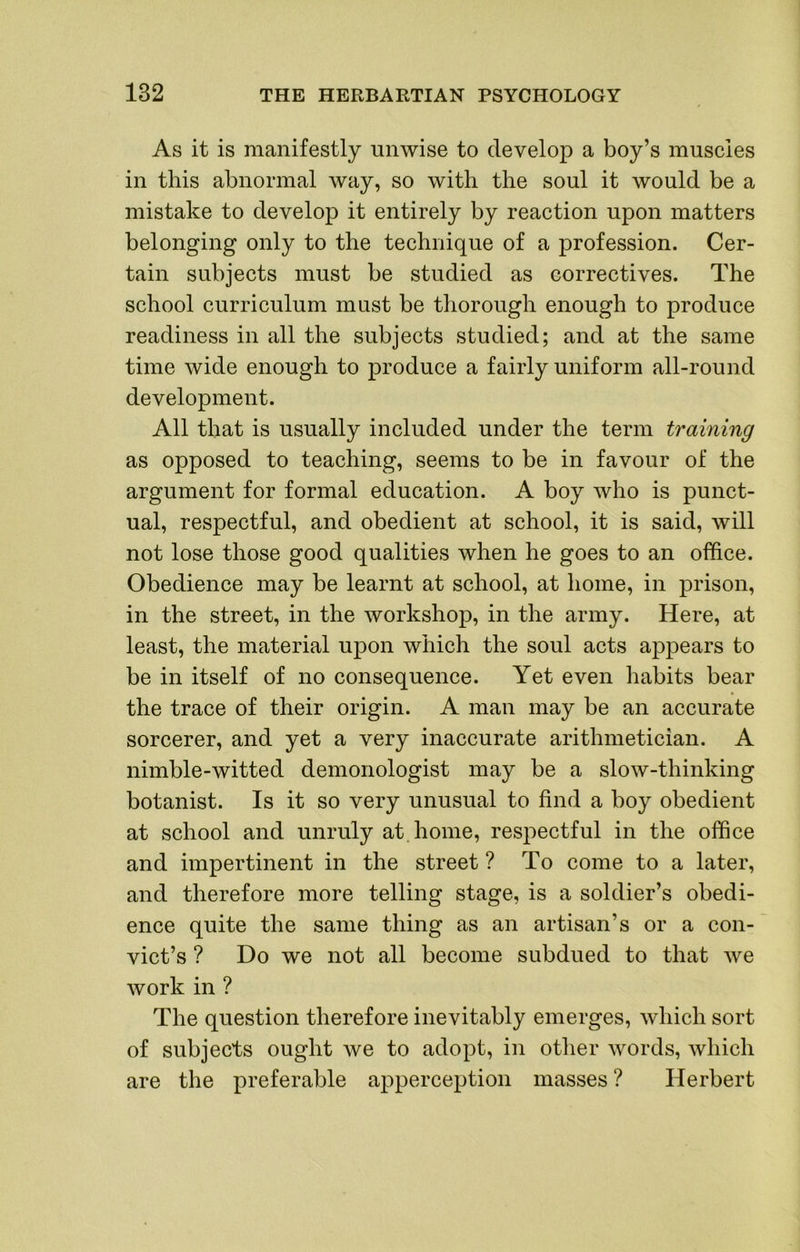 As it is manifestly unwise to develop a boy’s muscles in this abnormal way, so with the soul it would be a mistake to develop it entirely by reaction upon matters belonging only to the technique of a profession. Cer- tain subjects must be studied as correctives. The school curriculum must be thorough enough to produce readiness in all the subjects studied; and at the same time wide enough to produce a fairly uniform all-round development. All that is usually included under the term training as opposed to teaching, seems to be in favour of the argument for formal education. A boy who is punct- ual, respectful, and obedient at school, it is said, will not lose those good qualities when he goes to an office. Obedience may be learnt at school, at home, in prison, in the street, in the workshop, in the army. Here, at least, the material upon which the soul acts appears to be in itself of no consequence. Yet even habits bear the trace of their origin. A man may be an accurate sorcerer, and yet a very inaccurate arithmetician. A nimble-witted demonologist may be a slow-thinking botanist. Is it so very unusual to find a boy obedient at school and unruly at home, respectful in the office and impertinent in the street ? To come to a later, and therefore more telling stage, is a soldier’s obedi- ence quite the same thing as an artisan’s or a con- vict’s ? Do we not all become subdued to that we work in ? The question therefore inevitably emerges, which sort of subjects ought we to adopt, in other words, which are the preferable apperception masses ? Herbert