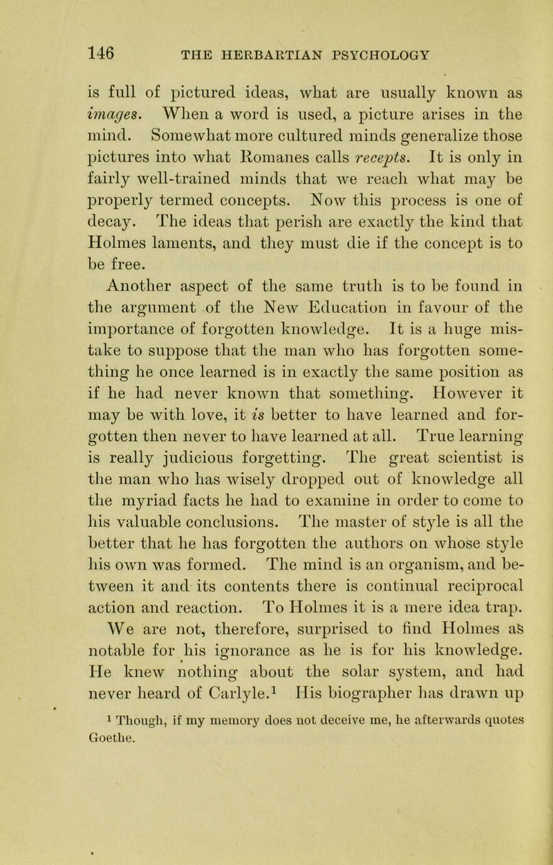 is full of pictured ideas, what are usually known as images. When a word is used, a picture arises in the mind. Somewhat more cultured minds generalize those pictures into what Romanes calls recejpts. It is only in fairly well-trained minds that we reach what may be properly termed concepts. Now this process is one of decay. The ideas that perish are exactly the kind that Holmes laments, and they must die if the concept is to be free. Another aspect of the same truth is to be found in the argument of the New Education in favour of the importance of forgotten knowledge. It is a huge mis- take to suppose that the man who has forgotten some- thing he once learned is in exactly the same position as if he had never known that something. However it may be with love, it is better to have learned and for- gotten then never to have learned at all. True learning is really judicious forgetting. The great scientist is the man who has wisely dropped out of knowledge all the myriad facts he had to examine in order to come to his valuable conclusions. The master of style is all the better that he has forgotten the authors on whose style his own was formed. The mind is an organism, and be- tween it and its contents there is continual reciprocal action and reaction. To Holmes it is a mere idea trap. We are not, therefore, surprised to find Holmes aS notable for his ignorance as he is for his knowledge. He knew nothing about the solar system, and had never heard of Carlyle.^ His biographer has drawn up 1 Though, if my memory does not deceive me, he afterwards quotes Goethe.