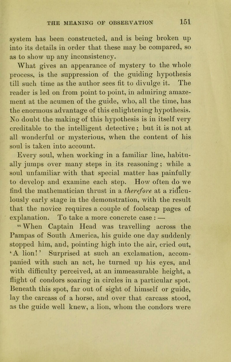 system has been constructed, and is being broken up into its details in order that these may be compared, so as to show up any inconsistency. What gives an appearance of mystery to the whole process, is the suppression of the guiding hypothesis till such time as the author sees lit to divulge it. The reader is led on from point to point, in admiring amaze- ment at the acumen of the guide, who, all the time, has the enormous advantage of this enlightening hypothesis. No doubt the making of this hypothesis is in itself very creditable to the intelligent detective; but it is not at all wonderful or mysterious, when the content of his soul is taken into account. Every soul, when working in a familiar line, habitu- ally jumps over many steps in its reasoning; while a soul unfamiliar with that special matter has painfully to develop and examine each step. How often do we find the mathematician thrust in a therefore at a ridicu- lously early stage in the demonstration, with the result that the novice requires a couple of foolscap pages of explanation. To take a more concrete case : — “ When Captain Head was travelling across the Pampas of South America, his guide one day suddenly stopped him, and, pointing high into the air, cried out, ‘A lion!’ Surprised at such an exclamation, accom- panied with such an act, he turned up his eyes, and with difficulty perceived, at an immeasurable height, a flight of condors soaring in circles in a particular spot. Beneath this spot, far out of sight of himself or guide, lay the carcass of a horse, and over that carcass stood, as the guide well knew, a lion, wliom the condors were