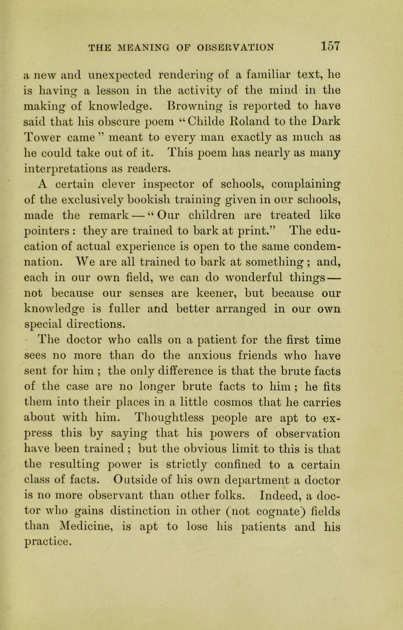 a new and unexpected rendering of a familiar text, he is having a lesson in the activity of the mind in the making of knowledge. Browning is reported to have said that his obscure poem “ Childe Roland to the Dark Tower came” meant to every man exactly as much as he could take out of it. This poem has nearly as many interpretations as readers. A certain clever inspector of schools, complaining of the exclusively bookish training given in our schools, made the remark — “Our children are treated like pointers : they are trained to bark at print.” The edu- cation of actual experience is open to the same condem- nation. We are all trained to bark at something; and, each in our own field, we can do wonderful things — not because our senses are keener, but because our knowledge is fuller and better arranged in our own special directions. The doctor who calls on a patient for the first time sees no more than do the anxious friends who have sent for him ; the only difference is that the brute facts of the case are no longer brute facts to him ; he fits them into their places in a little cosmos that he carries about with him. Thoughtless people are apt to ex- press this by saying that his powers of observation have been trained; but the obvious limit to this is that the resulting power is strictly confined to a certain class of facts. Outside of his own department a doctor is no more observant than other folks. Indeed, a doc- tor who gains distinction in other (not cognate) fields than Medicine, is apt to lose his patients and his practice.