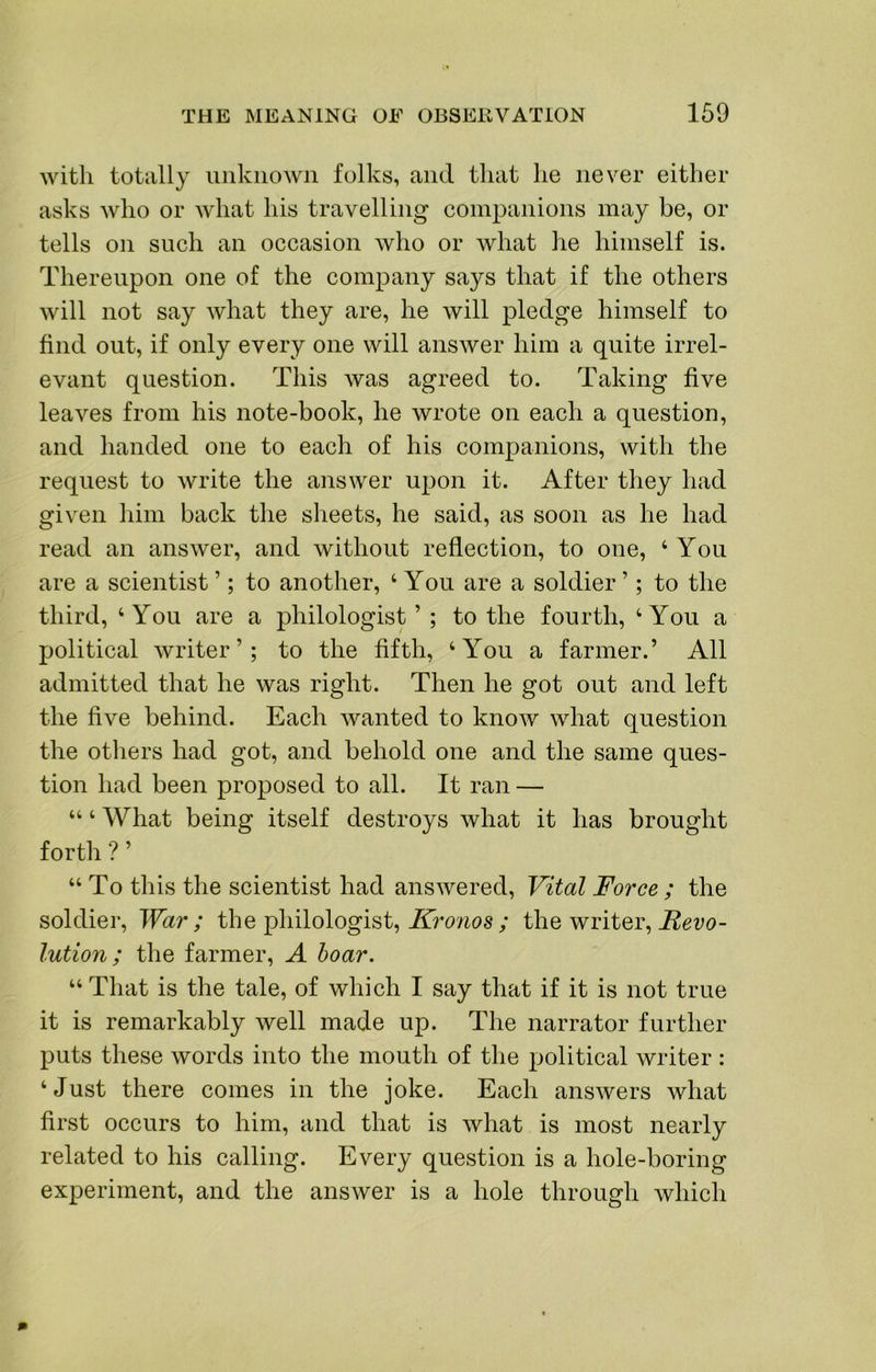 with totally unknown folks, and that he never either asks who or what his travelling companions may be, or tells on such an occasion who or Avhat he himself is. Thereupon one of the company says that if the others will not say Avhat they are, he will pledge himself to find out, if only every one will answer him a quite irrel- evant question. This was agreed to. Taking five leaves from his note-book, he wrote on each a question, and handed one to each of his companions, with the request to write the answer upon it. After they had given him back the sheets, he said, as soon as he had read an answer, and without reflection, to one, ‘ You are a scientist ’; to another, ‘ You are a soldier ’; to the third, ‘You are a philologist’; to the fourth, ‘You a political writer’; to the fifth, ‘You a farmer.’ All admitted that he was right. Then he got out and left the five behind. Each wanted to know what question the others had got, and behold one and the same ques- tion had been proposed to all. It ran — “ ‘ What being itself destroys what it has brought forth ? ’ “ To this the scientist had answered. Vital Force ; the soldier. War; the philologist, Aro/ios; the writer, lution; the farmer, A hoar. “ That is the tale, of which I say that if it is not true it is remarkably well made up. The narrator further puts these words into the mouth of the political writer : ‘Just there comes in the joke. Each answers what first occurs to him, and that is what is most nearly related to his calling. Every question is a hole-boring experiment, and the answer is a hole through which