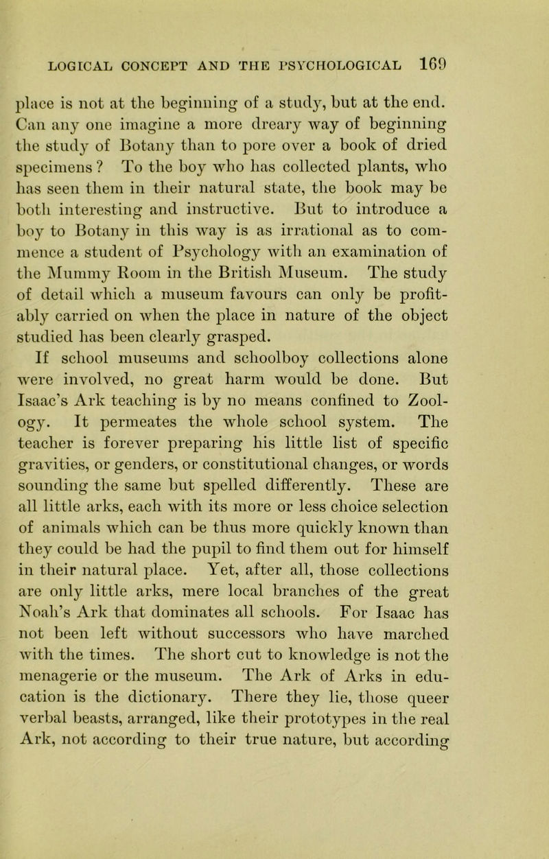 place is not at the beginning of a study, but at the end. Can any one imagine a more dreary way of beginning the study of Botany than to pore over a book of dried specimens ? To the boy who has collected plants, who has seen them in their natural state, the book may be both interesting and instructive. But to introduce a boy to Botany in this way is as irrational as to com- mence a student of Psychology with an examination of the Mummy Room in the British Museum. The study of detail which a museum favours can only be profit- ably carried on when the place in nature of the object studied has been clearly grasped. If school museums and schoolboy collections alone were involved, no great harm would be done. But Isaac’s Ark teaching is by no means confined to Zool- ogy. It permeates the whole school system. The teacher is forever preparing his little list of specific gravities, or genders, or constitutional changes, or words sounding the same but spelled differently. These are all little arks, each with its more or less choice selection of animals which can be thus more quickly known than they could be had the pupil to find them out for himself in their natural place. Yet, after all, those collections are only little arks, mere local branches of the great Noah’s Ark that dominates all schools. For Isaac has not been left without successors who have marched with the times. The short cut to knowledge is not the O menagerie or the museum. The Ark of Arks in edu- cation is the dictionary. There they lie, those queer verbal beasts, arranged, like their prototypes in the real Ark, not according to their true nature, but accordmg