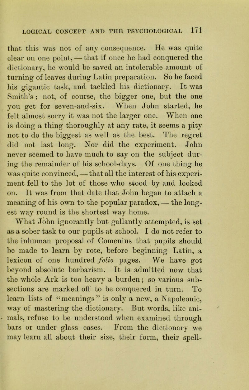 that this was not of any consequence. He was quite clear on one point, — that if once lie had conquered the dictionary, he would be saved an intolerable amount of turning of leaves during Latin preparation. So he faced his gigantic task, and tackled his dictionary. It was Smith’s ; not, of course, the bigger one, but the one you get for seven-and-six. When John started, he felt almost sorry it was not the larger one. When one is doing a thing thoroughl}^ at any rate, it seems a pity not to do tlie biggest as well as the best. The regret did not last long. Nor did the experiment. John never seemed to have much to say on the subject dur- ing the remainder of his school-days. Of one thing he was quite convinced, — that all the interest of his experi- ment fell to the lot of those who stood by and looked on. It was from that date that John began to attach a meaning of his own to the popular paradox, — the long- est way round is the shortest way home. A What John ignorantly but gallantly attempted, is set as a sober task to our pupils at school. I do not refer to the inhuman proposal of Comenius that pupils should be made to learn by rote, before beginning Latin, a lexicon of one hundred folio pages. We have got beyond absolute barbarism. It is admitted now that the Avhole Ark is too heavy a burden; so various sub- sections are marked off to be conquered in turn. To learn lists of “meanings” is only a new, a Napoleonic, way of mastering the dictionary. But words, like ani- mals, refuse to be understood when examined through bars or under glass cases. From the dictionary we may learn all about their size, their form, their spell-