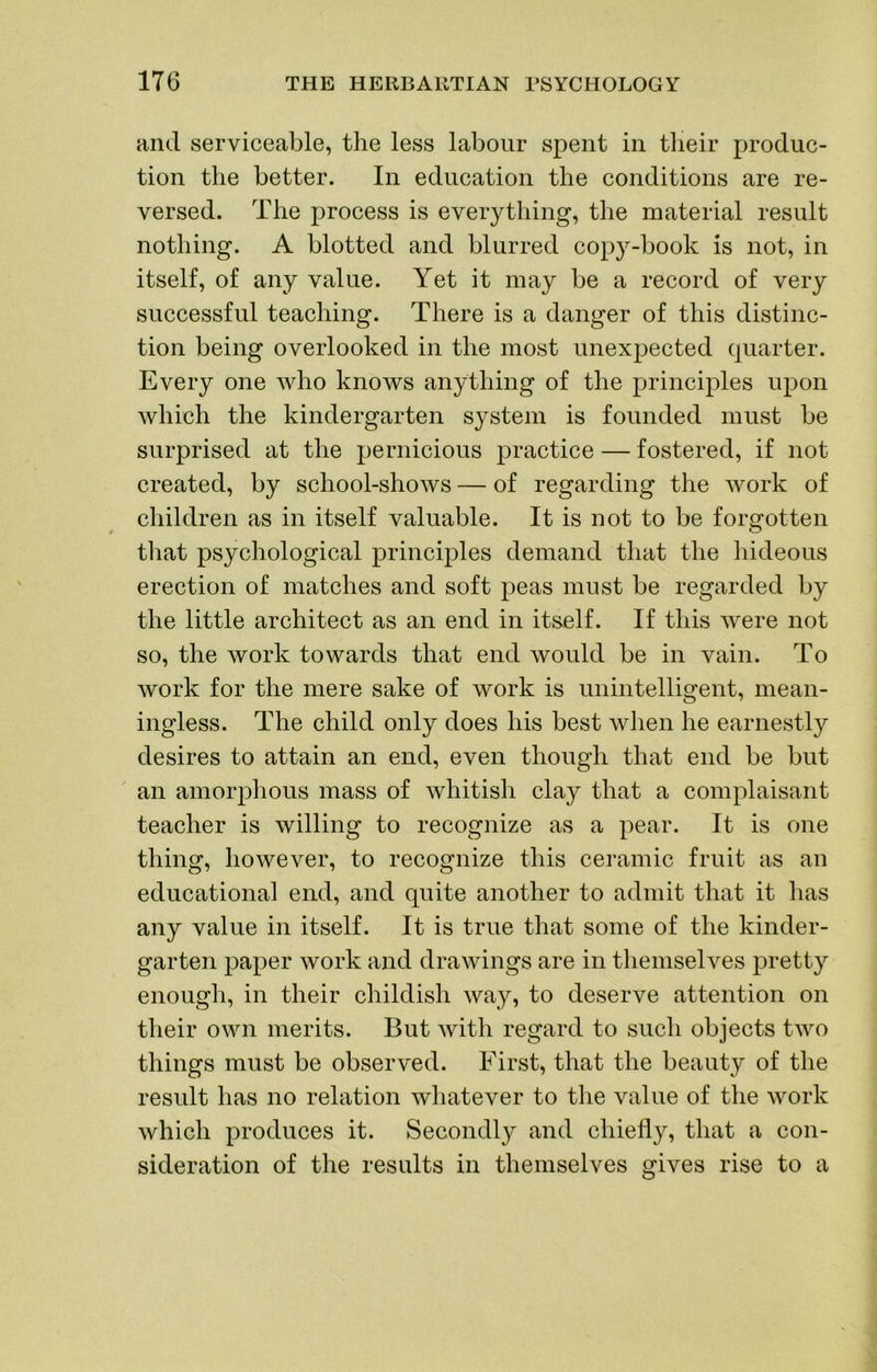 and serviceable, the less labour spent in their produc- tion the better. In education the conditions are re- versed. The process is everything, the material result nothing. A blotted and blurred copy-book is not, in itself, of any value. Yet it may be a record of very successful teaching. There is a danger of this distinc- tion being overlooked in the most unexpected quarter. Every one who knows anything of the principles upon which the kindergarten system is founded must be surprised at the pernicious practice — fostered, if not created, by school-shows — of regarding the work of children as in itself valuable. It is not to be forgotten tliat psychological principles demand that the hideous erection of matches and soft peas must be regarded by the little architect as an end in itself. If this were not so, the work towards that end would be in vain. To work for the mere sake of work is unintelligent, mean- ingless. The child only does his best Avhen he earnestly desires to attain an end, even though that end be but an amorphous mass of whitish clay that a complaisant teacher is willing to recognize as a pear. It is one thing, however, to recognize this ceramic fruit as an educational end, and quite another to admit that it has any value in itself. It is true that some of the kinder- garten paper work and drawings are in tliemselves pretty enough, in their childish way, to deserve attention on their own merits. But with regard to such objects two things must be observed. First, that the beauty of the result has no relation wliatever to the value of the work which produces it. Secondly and chiefly, that a con- sideration of the results in themselves gives rise to a