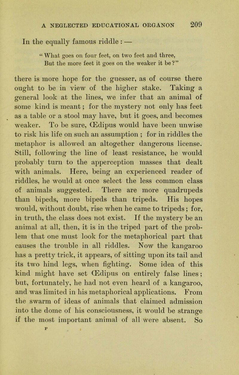 In the equally famous riddle : — “ What goes on four feet, on two feet and three, But the more feet it goes on the weaker it be ? ” there is more hope for the guesser, as of course there ought to be in view of the higher stake. Taking a general look at the lines, we infer that an animal of some kind is meant; for the mystery not only has feet as a table or a stool may have, but it goes, and becomes weaker. To be sure, OEdipus Avould have been unwise to risk his life on such an assumption ; for in riddles the metaphor is allowed an altogether dangerous license. Still, folloAving the line of least resistance, he Avould probably turn to the apperception masses that dealt Avith animals. Here, being an experienced reader of riddles, he Avould at once select the less common class of animals suggested. There are more quadrupeds than bipeds, more bipeds than tripeds. His hopes Avould, Avithout doubt, rise Avhen he came to tripeds; for, in truth, the class does not exist. If the mystery be an animal at all, tlien, it is in the triped part of the prob- lem that one must look for the metaphorical part that causes the trouble in all riddles. Noav the kangaroo has a pretty trick, it appears, of sitting upon its tail and its tAvo hind legs, Avhen fighting. Some idea of this kind might have set Oedipus on entirely false lines; but, fortunately, he had not even heard of a kangaroo, and was limited in his metaphorical applications. From the swarm of ideas of animals that claimed admission into the dome of his consciousness, it Avould be strange if the most important animal of all Avere absent. So