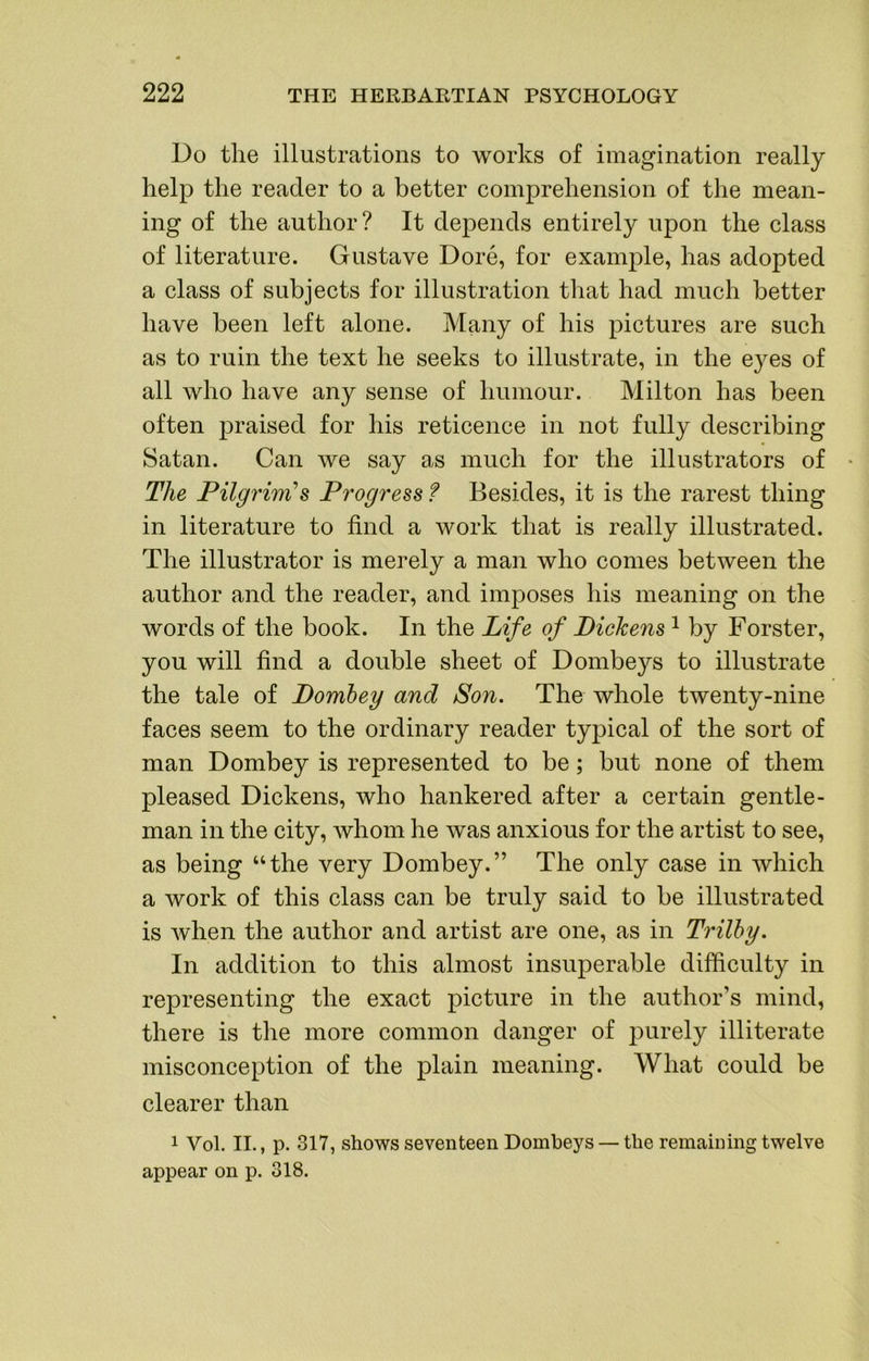 Do the illustrations to works of imagination really help the reader to a better comprehension of the mean- ing of the author? It depends entirely upon the class of literature. Gustave Dore, for example, has adopted a class of subjects for illustration that had much better have been left alone. Many of his pictures are such as to ruin the text he seeks to illustrate, in the eyes of all who have any sense of liumour. Milton has been often praised for his reticence in not fully describing Satan. Can we say as much for the illustrators of • The Pilgrim’s Progress f Besides, it is the rarest thing in literature to find a work that is really illustrated. The illustrator is merely a man who comes between the author and the reader, and imposes his meaning on the words of the book. In the Life of Dickens ^ by Forster, you will find a double sheet of Dombeys to illustrate the tale of Domhey and Son. The whole twenty-nine faces seem to the ordinary reader typical of the sort of man Dombey is represented to be; but none of them pleased Dickens, who hankered after a certain gentle- man in the city, whom he was anxious for the artist to see, as being “the very Dombey.” The only case in which a work of this class can be truly said to be illustrated is when the author and artist are one, as in Trilby. In addition to this almost insuperable difficulty in representing the exact picture in the author’s mind, there is the more common danger of 23urely illiterate misconception of the plain meaning. What could be clearer than 1 Vol. II., p. 317, shows seventeen Dombeys — the remaining twelve appear on p. 318.