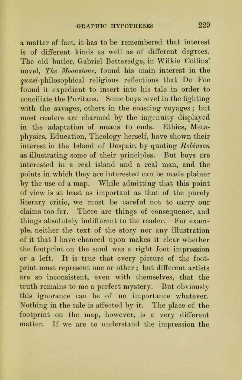 a matter of fact, it has to be remembered that interest is of different kinds as well as of different degrees. The old butler, Gabriel Betteredge, in Wilkie Collins’ novel. The Moo7istone^ found his main interest in the ^-irnsz-philosophical religious reflections that De Foe found it expedient to insert into his tale in order to conciliate the Puritans. Some boys revel in the fighting with the savages, others in the coasting voyages; but most readers are charmed by the ingenuity displayed in the adaptation of means to ends. Ethics, Meta- physics, Education, Theology herself, have shown their interest in the Island of Despair, by quoting Robinson as illustrating some of their principles. But boys are interested in a real island and a real man, and the points in which they are interested can be made plainer by the use of a map. While admitting that this point of view is at least as important as that of the purely literary critic, we must be careful not to carry our claims too far. There are things of consequence, and things absolutely indifferent to the reader. For exam- ple, neither the text of the story nor any illustration of it that I have chanced upon makes it clear whether the footprint on the sand was a right foot impression or a left. It is true that every picture of the foot- print must represent one or other ; but different artists are so inconsistent, even with themselves, that the truth remains to me a perfect mystery. But obviously this ignorance can be of no importance whatever. Nothing in the tale is affected by it. The place of the footprint on the map, however, is a very different matter. If we are to understand the impression the