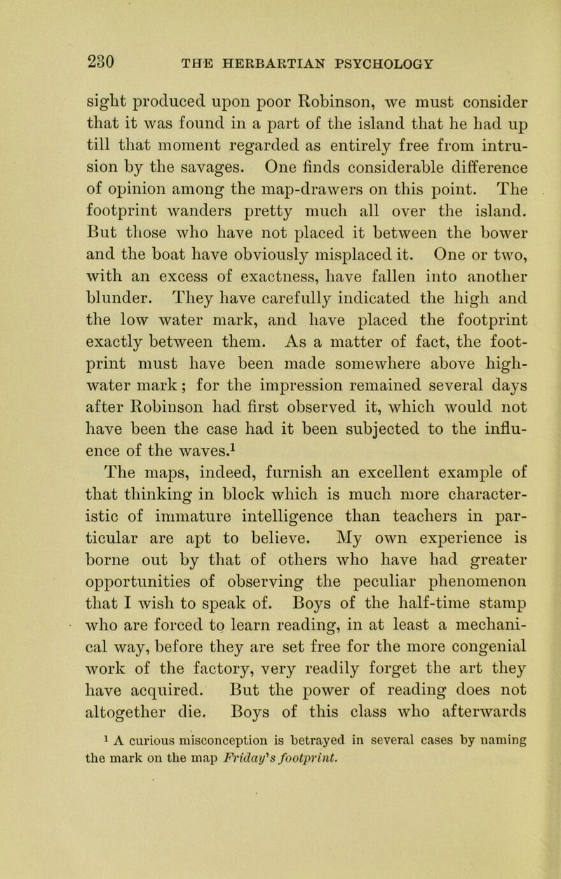 sight produced upon poor Robinson, we must consider that it was found in a part of the island that he had up till that moment regarded as entirely free from intru- sion by the savages. One finds considerable difference of opinion among the map-drawers on this point. The footprint wanders pretty much all over the island. But tliose who have not placed it between the bower and the boat have obviously misplaced it. One or two, with an excess of exactness, have fallen into another blunder. They have carefully indicated the high and the low water mark, and have placed the footprint exactly between them. As a matter of fact, the foot- print must have been made somewhere above high- water mark; for the impression remained several days after Robinson had first observed it, which would not have been the case had it been subjected to the influ- ence of the waves.i The maps, indeed, furnish an excellent example of that thinking in block which is much more character- istic of immature intelligence than teachers in par- ticular are apt to believe. My own experience is borne out by that of others who have had greater opportunities of observing the peculiar phenomenon that I wish to speak of. Boys of the half-time stamp who are forced to learn reading, in at least a mechani- cal way, before they are set free for the more congenial work of the factory, very readily forget the art they have acquired. But the power of reading does not altogether die. Boys of this class who afterwards 1 A curious misconception is betrayed in several cases by naming the mark on the map Friday's footprint.