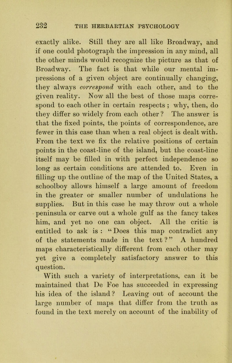exactly alike. Still they are all like Broadway, and if one could photograph the impression in any mind, all the other minds would recognize the picture as that of Broadway. The fact is that while our mental im- pressions of a given object are continually changing, they always correspond Avith each other, and to the given reality. Now all the best of those maps corre- spond to each other in certain respects ; why, then, do they differ so widely from each other ? The answer is that the fixed points, the points of correspondence, are fewer in this case than when a real object is dealt with. From the text we fix the relative positions of certain points in the coast-line of the island, but the coast-line itself may be filled in with perfect independence so long as certain conditions are attended to. Even in filling up the outline of the map of the United States, a schoolboy allows himself a large amount of freedom in the greater or smaller number of undulations he supplies. But in this case he may throAv out a whole peninsula or carve out a whole gulf as the fancy takes him, and yet no one can object. All the critic is entitled to ask is : “ Does this map contradict any of the statements made in the text ? ” A hundred maps characteristically different from each other may yet give a completely satisfactory answer to this question. With such a variety of interpretations, can it be maintained that De Foe has succeeded in expressing his idea of the island? Leaving out of account the large number of maps that differ from the truth as found in the text merely on account of the inability of