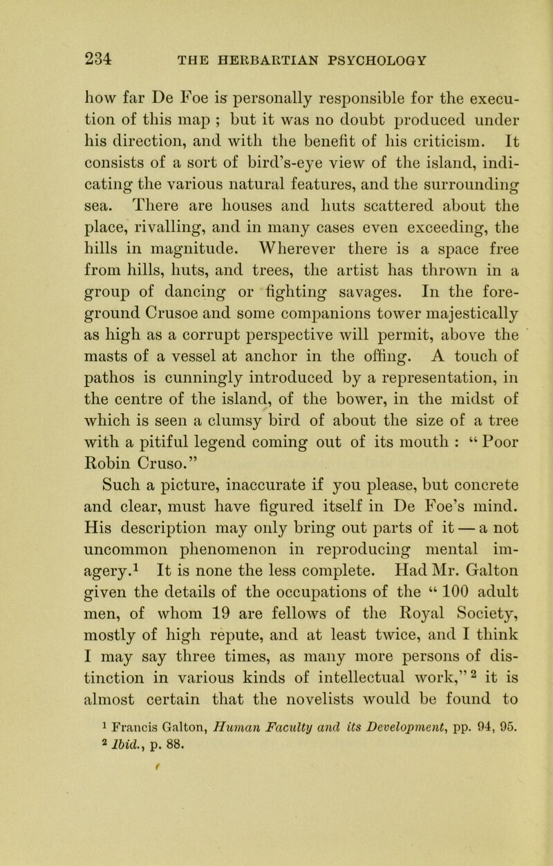 how far De Foe is personally responsible for the execu- tion of this map ; but it was no doubt produced under his direction, and with the benefit of his criticism. It consists of a sort of bird’s-eye view of the island, indi- cating the various natural features, and the surrounding sea. There are houses and huts scattered about the place, rivalling, and in many cases even exceeding, the hills in magnitude. Wherever there is a sj)ace free from hills, huts, and trees, the artist has thrown in a group of dancing or fighting savages. In the fore- ground Crusoe and some companions tower majestically as high as a corrupt perspective will permit, above the masts of a vessel at anchor in the offing. A touch of pathos is cunningly introduced by a representation, in the centre of the island, of the bower, in the midst of which is seen a clumsy bird of about the size of a tree with a pitiful legend coming out of its mouth : “ Poor Robin Cruso.” Such a picture, inaccurate if you please, but concrete and clear, must have figured itself in De Foe’s mind. His description may only bring out parts of it — a not uncommon phenomenon in reproducing mental im- agery.^ It is none the less complete. Had Mr. Galton given the details of the occupations of the “ 100 adult men, of whom 19 are fellows of the Royal Society, mostly of high repute, and at least twice, and I think I may say three times, as many more persons of dis- tinction in various kinds of intellectual work,”^ it is almost certain that the novelists would be found to 1 Francis Galton, Human Faculty and its Development^ pp. 94, 95. 2 Ibid., p. 88. t