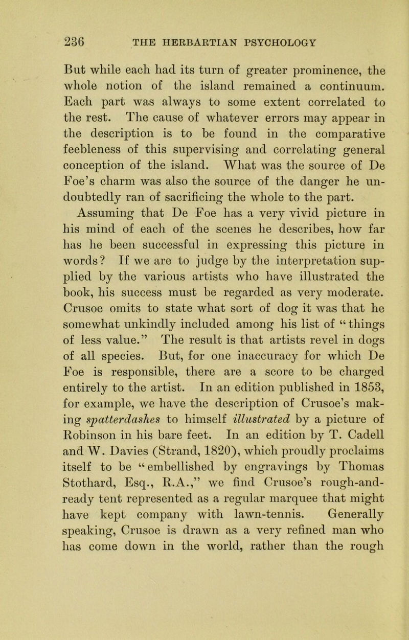 Bat while each had its turn of greater prominence, the whole notion of the island remained a continuum. Each part was always to some extent correlated to the rest. The cause of whatever errors may appear in the description is to be found in the comparative feebleness of this supervising and correlating general conception of the island. What was the source of De Foe’s charm was also the source of the danger he un- doubtedly ran of sacrificing the whole to the part. Assuming that De Foe has a very vivid picture in his mind of each of the scenes he describes, how far has he been successful in expressing this picture in words? If we are to judge by the interpretation sup- plied by the various artists who have illustrated the book, his success must be regarded as very moderate. Crusoe omits to state what sort of dog it was that he somewhat unkindly included among his list of “ things of less value.” The result is that artists revel in dogs of all species. But, for one inaccuracy for which De Foe is responsible, there are a score to be charged entirely to the artist. In an edition published in 1853, for example, we have the description of Crusoe’s mak- ing spatterdashes to himself illustrated by a picture of Robinson in his bare feet. In an edition by T. Cadell and W. Davies (Strand, 1820), which proudly proclaims itself to be “ embellished by engravings by Thomas Stothard, Esq., R.A.,” we find Crusoe’s rough-and- ready tent represented as a regular marquee that might have kept company with lawn-tennis. Generally speaking, Crusoe is drawn as a very refined man who has come down in the world, rather than the rough