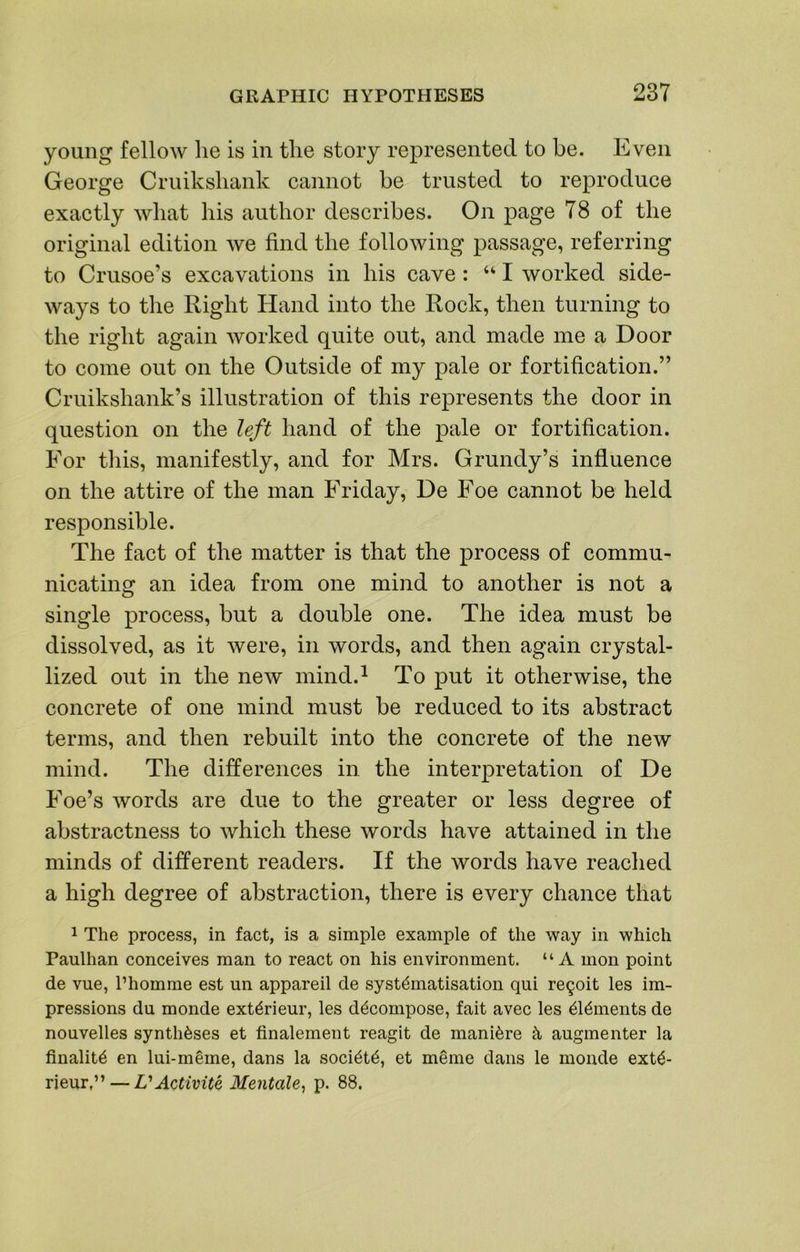 young fellow he is in the story represented to be. Even George Cruikshank cannot be trusted to reproduce exactly what his author describes. On page 78 of the original edition we find the following passage, referring to Crusoe’s excavations in his cave: “ I worked side- ways to the Right Hand into the Rock, then turning to the right again worked quite out, and made me a Door to come out on the Outside of my pale or fortification.” Cruikshank’s illustration of this represents the door in question on the left hand of the pale or fortification. For this, manifestly, and for Mrs. Grundy’s influence on the attire of the man Friday, De Foe cannot be held responsible. The fact of the matter is that the process of commu- nicating an idea from one mind to another is not a single process, but a double one. The idea must be dissolved, as it were, in words, and then again crystal- lized out in the new mind.^ To put it otherwise, the concrete of one mind must be reduced to its abstract terms, and then rebuilt into the concrete of the new mind. The differences in. the interpretation of De Foe’s words are due to the greater or less degree of abstractness to which these words have attained in the minds of different readers. If the words have reached a high degree of abstraction, there is every chance that 1 The process, in fact, is a simple example of the way in which Paulhan conceives man to react on his environment. “A mon point de vue, I’homme est un appareil de systematisation qui re^oit les im- pressions du monde exterieur, les decompose, fait avec les elements de nonvelles syntheses et finalement reagit de maniere e, augmenter la finalite en Ini-meme, dans la societe, et meme dans le monde exte* rieur,” — VActivite Mentale^ p. 88.