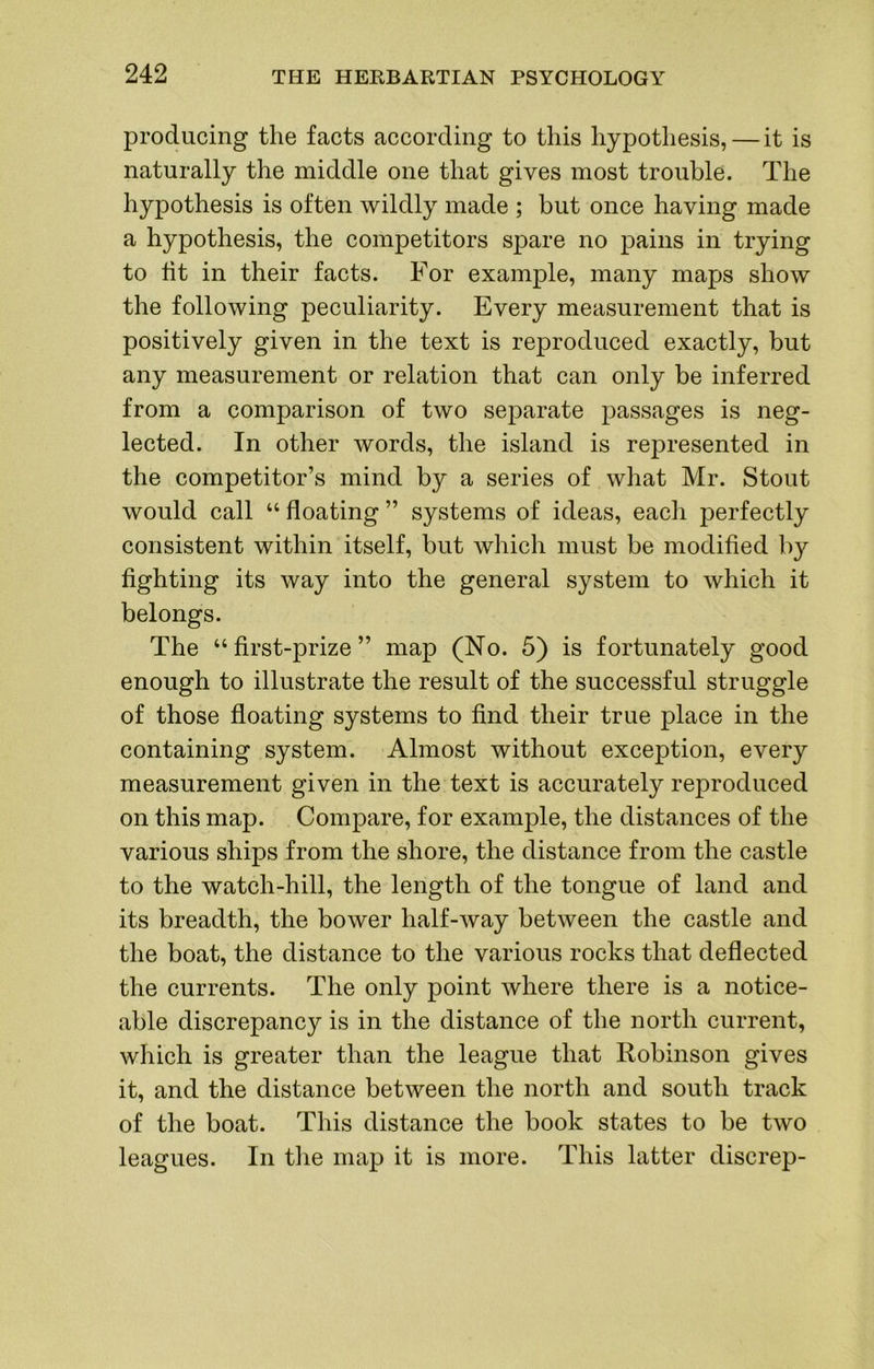 producing the facts according to this hypothesis,—it is naturally the middle one that gives most trouble. The hypothesis is often wildly made ; but once having made a hypothesis, the competitors spare no pains in trying to fit in their facts. For example, many maps show the following peculiarity. Every measurement that is positively given in the text is reproduced exactly, but any measurement or relation that can only be inferred from a comparison of two separate passages is neg- lected. In other words, the island is represented in the competitor’s mind by a series of what Mr. Stout would call “ floating ” systems of ideas, each perfectly consistent within itself, but which must be modified by fighting its way into the general system to which it belongs. The “first-prize” map (No. 5) is fortunately good enough to illustrate the result of the successful struggle of those floating systems to find their true place in the containing system. Almost without exception, every measurement given in the text is accurately reproduced on this map. Compare, for example, the distances of the various ships from the shore, the distance from the castle to the watch-hill, the length of the tongue of land and its breadth, the bower half-way between the castle and the boat, the distance to the various rocks that deflected the currents. The only point where there is a notice- able discrepancy is in the distance of the north current, which is greater than the league that Robinson gives it, and the distance between the north and south track of the boat. This distance the book states to be two leagues. In tlie map it is more. This latter discrep-