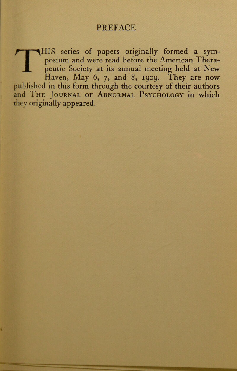 PREFACE This series of papers originally formed a sym- posium and were read before the American Thera- peutic Society at its annual meeting held at New Haven, May 6, 7, and 8, 1909. They are now published in this form through the courtesy of their authors and The Journal of Abnormal Psychology in which they originally appeared.