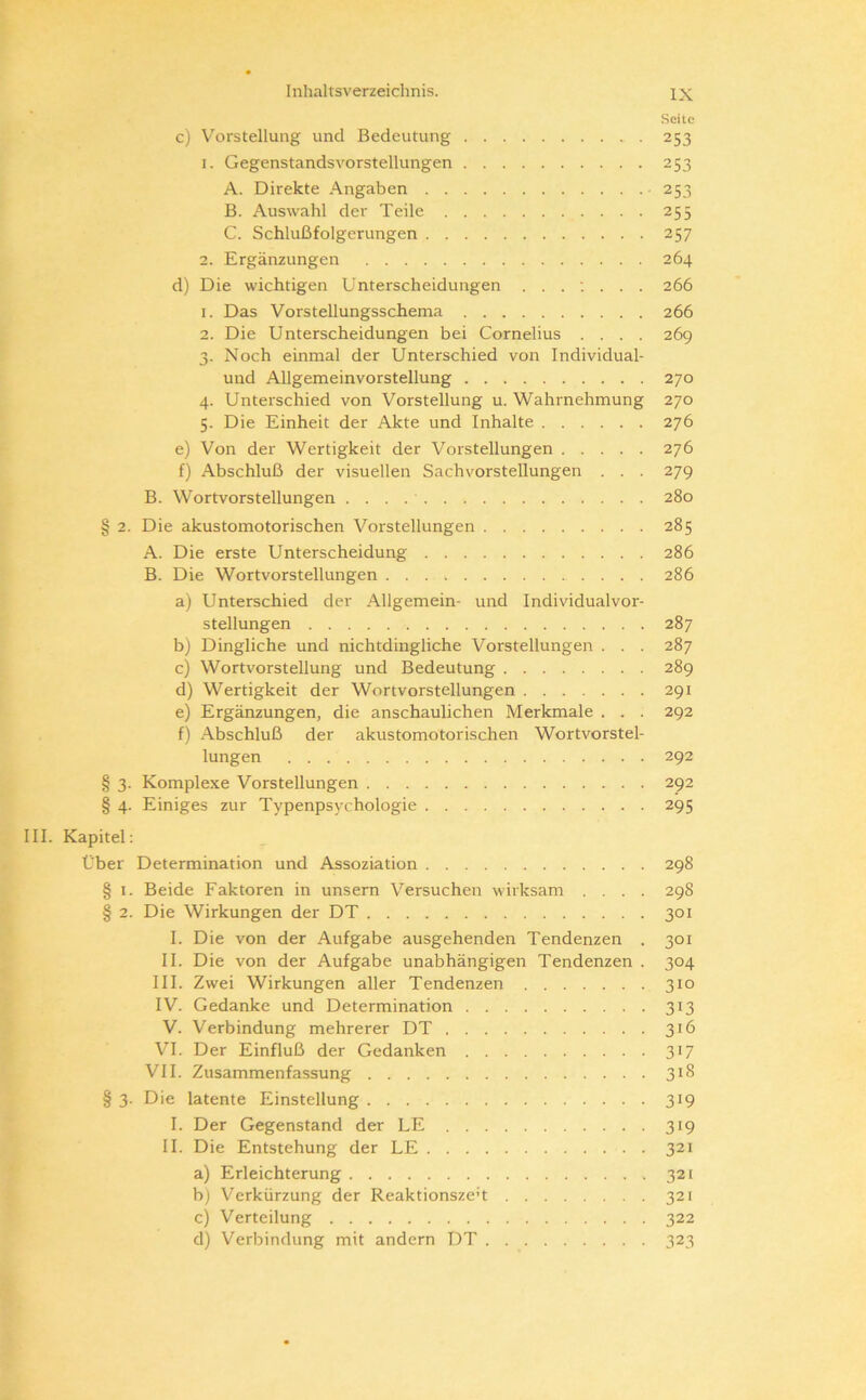 I c Inhaltsverzeichnis. IX Seite c) Vorstellung und Bedeutung 253 1. Gegenstandsvorstellungen 253 A. Direkte Angaben • 253 B. Auswahl der Teile 255 C. Schlußfolgerungen 257 2. Ergänzungen 264 d) Die wichtigen Unterscheidungen . 266 1. Das Vorstellungsschema 266 2. Die Unterscheidungen bei Cornelius .... 269 3. Noch einmal der Unterschied von Individual- und Allgemeinvorstellung 270 4. Unterschied von Vorstellung u. Wahrnehmung 270 5. Die Einheit der Akte und Inhalte 276 e) Von der Wertigkeit der Vorstellungen 276 f) Abschluß der visuellen Sachvorstellungen . . . 279 B. Wortvorstellungen 280 § 2. Die akustomotorischen Vorstellungen 285 A. Die erste Unterscheidung 286 B. Die Wortvorstellungen 286 a) Unterschied der Allgemein- und Individualvor- stellungen 287 bj Dingliche und nichtdingliche Vorstellungen . . . 287 c) Wortvorstellung und Bedeutung 289 d) Wertigkeit der Wortvorstellungen 291 e) Ergänzungen, die anschaulichen Merkmale . . . 292 f) Abschluß der akustomotorischen Wortvorstel- lungen 292 § 3. Komplexe Vorstellungen 292 § 4. Einiges zur Typenpsychologie 295 III. Kapitel; Über Determination und Assoziation 298 § 1. Beide Faktoren in unsern Versuchen wirksam .... 298 § 2. Die Wirkungen der DT 301 I. Die von der Aufgabe ausgehenden Tendenzen . 301 II. Die von der Aufgabe unabhängigen Tendenzen . 304 III. Zwei Wirkungen aller Tendenzen 310 IV. Gedanke und Determination 313 V. Verbindung mehrerer DT 316 VI. Der Einfluß der Gedanken 317 VII. Zusammenfassung 318 § 3. Die latente Einstellung 319 I. Der Gegenstand der LE 319 II. Die Entstehung der LE 321 a) Erleichterung 321 bj Verkürzung der Reaktionszen 321 c) Verteilung 322 d) Verbindung mit andern DT 323