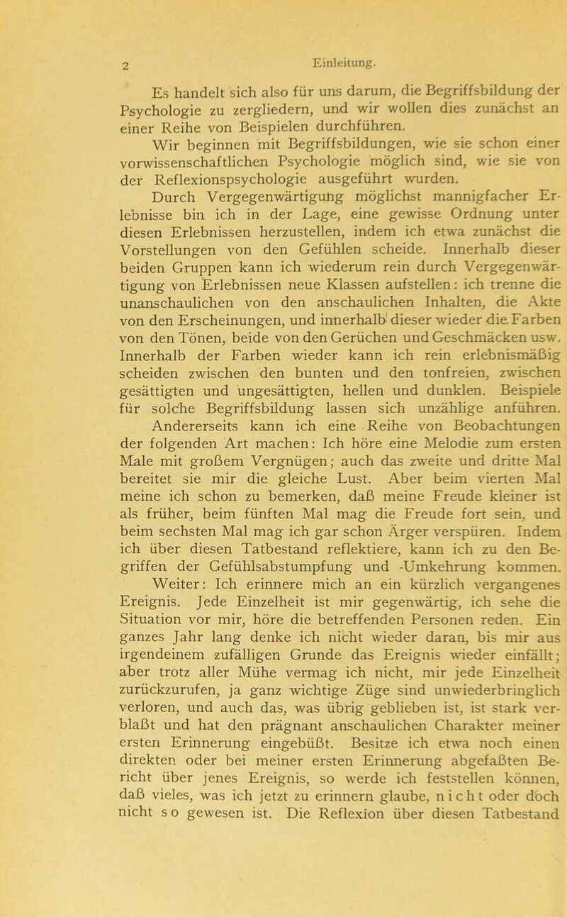 Es handelt sich also für uns darum, die Begriffsbildung der Psychologie zu zergliedern, und wir wollen dies zunächst an einer Reihe von Beispielen durchführen. Wir beginnen mit Begriffsbildungen, wie sie schon einer vorwissenschaftlichen Psychologie möglich sind, wie sie von der Reflexionspsychologie ausgeführt wurden. Durch Vergegenwärtigung möglichst mannigfacher Er- lebnisse bin ich in der Lage, eine gewisse Ordnung unter diesen Erlebnissen herzustellen, indem ich etwa zunächst die Vorstellungen von den Gefühlen scheide. Innerhalb dieser beiden Gruppen kann ich wiederum rein durch Vergegenwär- tigung von Erlebnissen neue Klassen aufstellen: ich trenne die unanschaulichen von den anschaulichen Inhalten, die Akte von den Erscheinungen, und innerhalb' dieser wieder die. Farben von den Tönen, beide von den Gerüchen und Geschmäcken usw. Innerhalb der Farben wieder kann ich rein erlebnismäßig scheiden zwischen den bunten und den tonfreien, zwischen gesättigten und ungesättigten, hellen und dunklen. Beispiele für solcrhe Begriffsbildung lassen sich unzählige anführen. Andererseits kann ich eine Reihe von Beobachtungen der folgenden Art machen: Ich höre eine Melodie zum ersten Male mit großem Vergnügen; auch das zweite und dritte Mal bereitet sie mir die gleiche Lust. Aber beim vierten Mal meine ich schon zu bemerken, daß meine Freude kleiner ist als früher, beim fünften Mal mag die Freude fort sein, und beim sechsten Mal mag ich gar schon Ärger verspüren. Indem ich über diesen Tatbestand reflektiere, kann ich zu den Be- griffen der Gefühlsabstumpfung und -Umkehrung kommen. Weiter: Ich erinnere mich an ein kürzlich vergangenes Ereignis. Jede Einzelheit ist mir gegenwärtig, ich sehe die Situation vor mir, höre die betreffenden Personen reden. Ein ganzes Jahr lang denke ich nicht wieder daran, bis mir aus irgendeinem zufälligen Grunde das Ereignis wieder einfällt; aber trotz aller Mühe vermag ich nicht, mir jede Einzelheit zurückzurufen, ja ganz wichtige Züge sind unwiederbringlich verloren, und auch das, was übrig geblieben ist, ist stark ver- blaßt und hat den prägnant anschaulichen Charakter meiner ersten Erinnerung eingebüßt. Besitze ich etwa noch einen direkten oder bei meiner ersten Erinnerung abgefaßten Be- richt über jenes Ereignis, so werde ich feststellen können, daß vieles, was ich jetzt zu erinnern glaube, nicht oder doch nicht s o gewesen ist. Die Reflexion über diesen Tatbestand