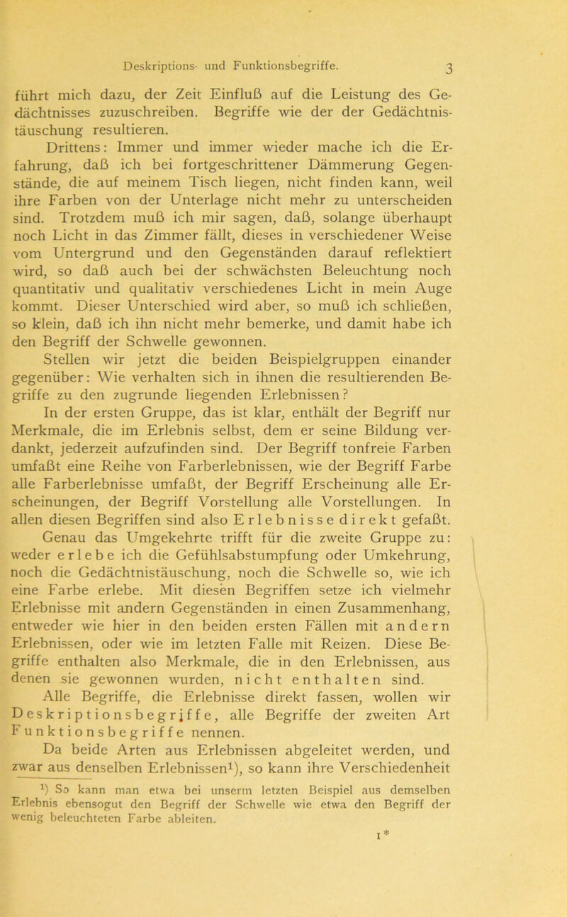 führt mich dazu, der Zeit Einfluß auf die Leistung des Ge- dächtnisses zuzuschreiben. Begriffe wie der der Gedächtnis- täuschung resultieren. Drittens: Immer imd immer wieder mache ich die Er- fahrung, daß ich bei fortgeschrittener Dämmerung Gegen- stände, die auf meinem Tisch liegen, nicht finden kann, weil ihre Farben von der Unterlage nicht mehr zu unterscheiden sind. Trotzdem muß ich mir sagen, daß, solange überhaupt noch Licht in das Zimmer fällt, dieses in verschiedener Weise vom Untergrund und den Gegenständen darauf reflektiert wird, so daß auch bei der schwächsten Beleuchtung noch quantitativ und qualitativ verschiedenes Licht in mein Auge kommt. Dieser Unterschied wird aber, so muß ich schließen, so klein, daß ich ihn nicht mehr bemerke, und damit habe ich den Begriff der Schwelle gewonnen. Stellen wir jetzt die beiden Beispielgruppen einander gegenüber: Wie verhalten sich in ihnen die resultierenden Be- griffe zu den zugrunde liegenden Erlebnissen? In der ersten Gruppe, das ist klar, enthält der Begriff nur Merkmale, die im Erlebnis selbst, dem er seine Bildung ver- dankt, jederzeit aufzufinden sind. Der Begriff tonfreie Farben umfaßt eine Reihe von Farberlebnissen, wie der Begriff Farbe alle Farberlebnisse umfaßt, der Begriff Erscheinung alle Er- scheimmgen, der Begriff Vorstellung alle Vorstellungen. In allen diesen Begriffen sind also Erlebnisse direkt gefaßt. Genau das Umgekehrte trifft für die zweite Gruppe zu: weder erlebe ich die Gefühlsabstumpfung oder Umkehrung, noch die Gedächtnistäuschung, noch die Schwelle so, wie ich eine Farbe erlebe. Mit diesen Begriffen setze ich vielmehr Erlebnisse mit andern Gegenständen in einen Zusammenhang, entweder wie hier in den beiden ersten Fällen mit andern Erlebnissen, oder wie im letzten Falle mit Reizen. Diese Be- griffe enthalten also Merkmale, die in den Erlebnissen, aus denen sie gewonnen wurden, nicht enthalten sind. Alle Begriffe, die Erlebnisse direkt fassen, wollen wir Deskriptionsbegrjffe, alle Begriffe der zweiten Art F unktionsbegriffe nennen. Da beide Arten aus Erlebnissen abgeleitet werden, und zwar aus denselben Erlebnissen^), so kann ihre Verschiedenheit So kann man etwa bei unserm letzten Beispiel aus demselben Erlebnis ebensogut den Begriff der Schwelle wie etwa den Begriff der wenig beleuchteten Farbe ableiten.