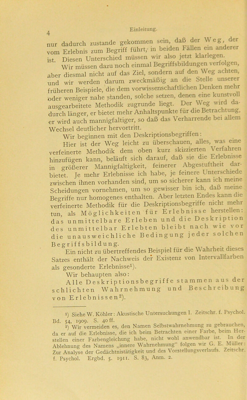 nur dadurch zustande gekommen sein, daß der Weg, der vom Erlebnis zum Begriff führt,- in beiden Fallen ein anderer ist Diesen Unterschied müssen wir also jetzt klarlegen. Wir müssen dazu noch einmal Begriffsbildungen verfolgen, aber diesmal nicht auf das Ziel, sondern auf den Weg achten, •und wir werden darum zweckmäßig an die Stelle unserer früheren Beispiele, die dem vorwissenschafthchen Denken mehr oder weniger nahe standen, solche setzen, denen eine kunstvoll ausgearbeitete Methodik zugrunde liegt. Der Weg wird da- durch länger, er bietet mehr Anhaltspunkte für die Betrachtung, er wird auch mannigfaltiger, so daß das Verharrende bei allem Wechsel deutlicher hervortritt. Wir beginnen mit den Deskriptionsbegriffen; Hier ist der Weg leicht zu überschauen, alles, was eine verfeinerte Methodik dem oben kurz skizzierten Verfahren hinzufügen kann, beläuft sich darauf, daß sie die Erlebnisse in größerer Mannigfaltigkeit, feinerer Abgestuftheit dar- bietet Je mehr Erlebnisse ich habe, je feinere Unterschiede zwischen ihnen vorhanden sind, um so sicherer kann ich meme Scheidungen vornehmen, um so gewisser bin ich, daß meine Begriffe nur homogenes enthalten. Aber letzten Endes kann die verfeinerte Methodik für die Deskriptionsbegriffe nicht mehr tun, als Möglichkeiten für Erlebnisse hersteilen: das unmittelbare Erleben und die Deskription des unmittelbar Erlebten bleibt nach wie vor die unausweichliche Bedingung jeder solchen Begriffsbildung. Ein nicht zu übertreffendes Beispiel für die Wahrheit dieses Satzes enthält der Nachweis der Existenz von Intervallfarben als gesonderte Erlebnisse^). Wir behaupten also: Alle Deskriptionsbegriffe stammen aus der schlichten Wahrnehmung und Beschreibung von Erlebnissen2). 1) Siehe W. Köhler: Akustische Untersuchungen I. Zeitschr. f. Psychol. Bd. 54, 1909. S. 40 ff.  2) Wir vermeiden es, den Namen Selbstwahrnehmung zu gebrauchen, da er auf die Erlebnisse, die ich beim Betrachten einer Farbe, beim Her- stellen einer Farbengleichung habe, nicht wohl anwendbar ist. In der Ablehnung des Namens „innere Wahrnehmung“ folgen wir G. E. Müller: Zur Analyse der Gedächtnistätigkeit und des Vorstellungsvcrlaufs. Zeitschr. f. Psychol. Ergbd. 5. 1911. S. 83, Anm. 2.