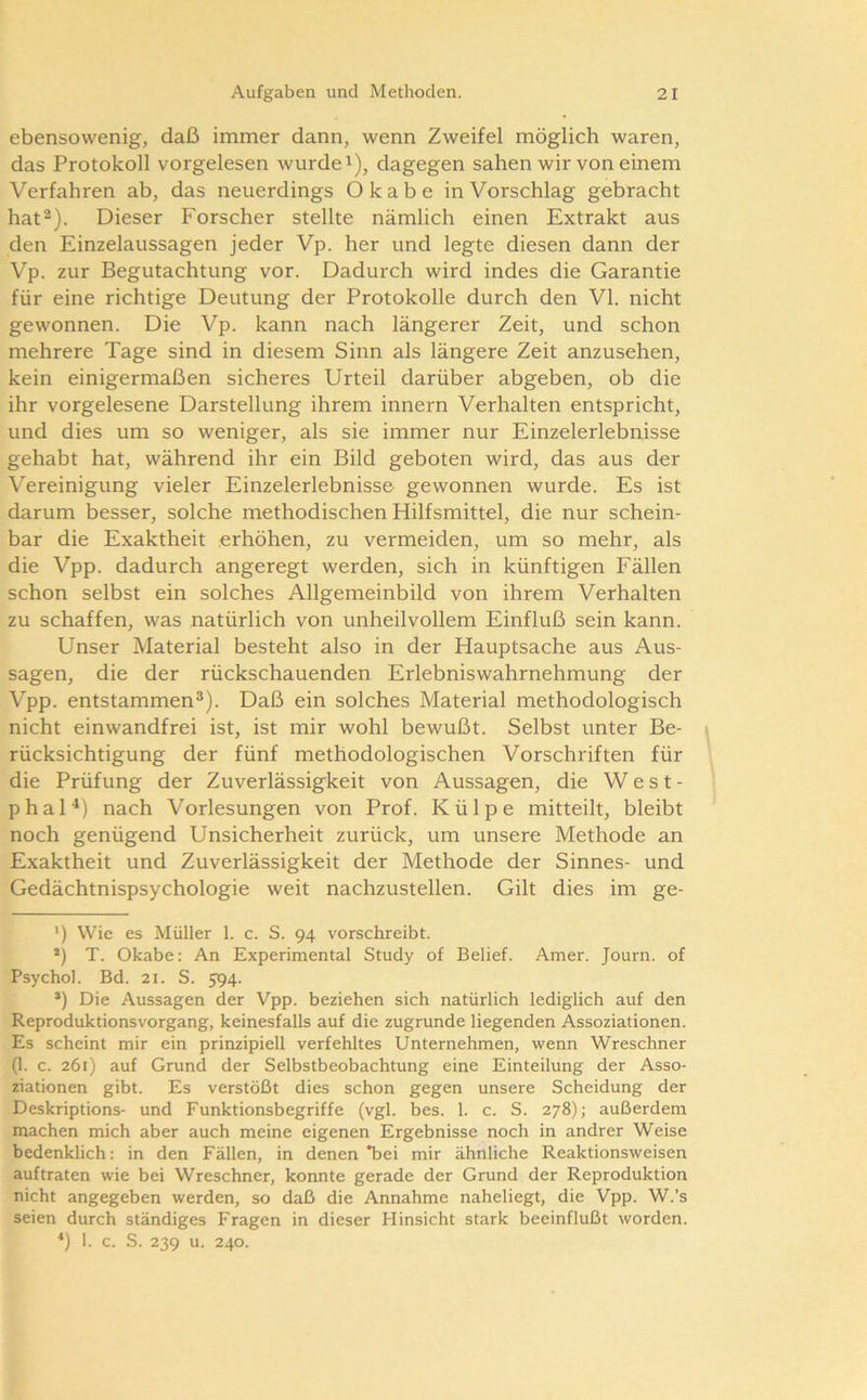 ebensowenig, daß immer dann, wenn Zweifel möglich waren, das Protokoll vorgelesen wurdet), dagegen sahen wir von einem Verfahren ab, das neuerdings Okabe in Vorschlag gebracht hat2). Dieser Forscher stellte nämlich einen Extrakt aus den Einzelaussagen jeder Vp. her und legte diesen dann der Vp. zur Begutachtung vor. Dadurch wird indes die Garantie für eine richtige Deutung der Protokolle durch den VI. nicht gewonnen. Die Vp. kann nach längerer Zeit, und schon mehrere Tage sind in diesem Sinn als längere Zeit anzusehen, kein einigermaßen sicheres Urteil darüber abgeben, ob die ihr vorgelesene Darstellung ihrem innern Verhalten entspricht, und dies um so weniger, als sie immer nur Einzelerlebnisse gehabt hat, während ihr ein Bild geboten wird, das aus der Vereinigung vieler Einzelerlebnisse gewonnen wurde. Es ist darum besser, solche methodischen Hilfsmittel, die nur schein- bar die Exaktheit erhöhen, zu vermeiden, um so mehr, als die Vpp. dadurch angeregt werden, sich in künftigen Fällen schon selbst ein solches Allgemeinbild von ihrem Verhalten zu schaffen, was natürlich von unheilvollem Einfluß sein kann. Unser Material besteht also in der Hauptsache aus Aus- sagen, die der rückschauenden Erlebniswahrnehmung der Vpp. entstammen®). Daß ein solches Material methodologisch nicht einwandfrei ist, ist mir wohl bewußt. Selbst unter Be- rücksichtigung der fünf methodologischen Vorschriften für die Prüfung der Zuverlässigkeit von Aussagen, die West- phal“* *) nach Vorlesungen von Prof. Külpe mitteilt, bleibt noch genügend Unsicherheit zurück, um unsere Methode an Exaktheit und Zuverlässigkeit der Methode der Sinnes- und Gedächtnispsychologie weit nachzustellen. Gilt dies im ge- ') Wie es Müller 1. c. S. 94 vorschreibt. *) T. Okabe: An Experimental Study of Belief. Amer. Journ. of Psychol. Bd. 21. S. 594. *) Die Aussagen der Vpp. beziehen sich natürlich lediglich auf den Reproduktionsvorgang, keinesfalls auf die zugrunde liegenden Assoziationen. Es scheint mir ein prinzipiell verfehltes Unternehmen, wenn Wreschner (1. c. 261) auf Grund der Selbstbeobachtung eine Einteilung der Asso- ziationen gibt. Es verstößt dies schon gegen unsere Scheidung der Deskriptions- und Funktionsbegriffe (vgl. bes. 1. c. S. 278); außerdem machen mich aber auch meine eigenen Ergebnisse noch in andrer Weise bedenklich: in den Fällen, in denen *bei mir ähnliche Reaktionsweisen auftraten wie bei Wreschner, konnte gerade der Grund der Reproduktion nicht angegeben werden, so daß die Annahme naheliegt, die Vpp. W.’s seien durch ständiges Fragen in dieser Hinsicht stark beeinflußt worden. *) 1. c. S. 239 u. 240.