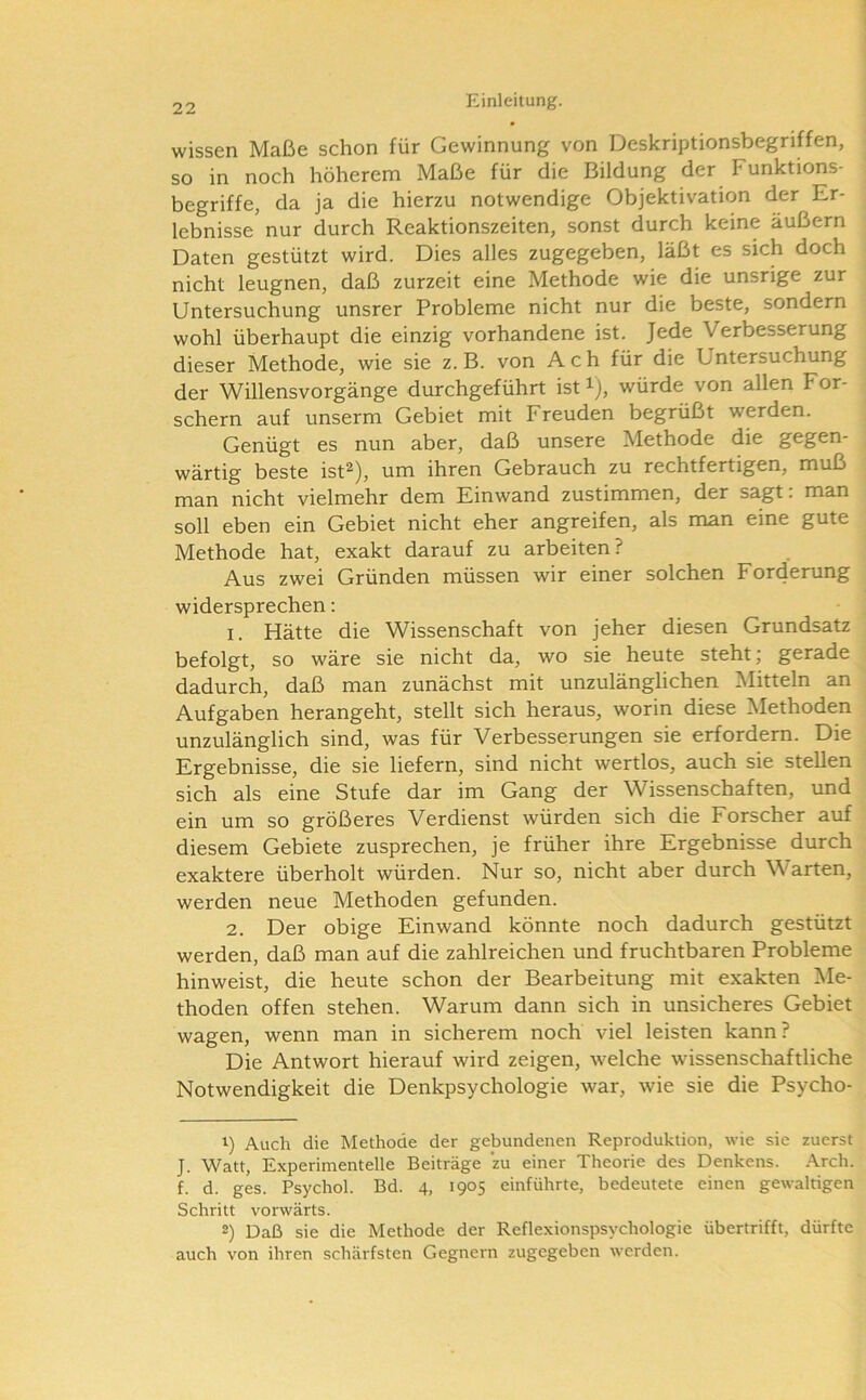 wissen Maße schon für Gewinnung von Deskriptionsbegriffen, so in noch höherem Maße für die Bildung der Funktions- begriffe, da ja die hierzu notwendige Objektivation der Er- lebnisse nur durch Reaktionszeiten, sonst durch keine äußern Daten gestützt wird. Dies alles zugegeben, läßt es sich doch nicht leugnen, daß zurzeit eine Methode wie die unsrige zur Untersuchung unsrer Probleme nicht nur die beste, sondern wohl überhaupt die einzig vorhandene ist. Jede Verbesserung dieser Methode, wie sie z. B. von Ach für die Untersuchung der Willensvorgänge durchgeführt ist ^), würde von allen For- schern auf unserm Gebiet mit Freuden begrüßt werden. Genügt es nun aber, daß unsere Methode die gegen- wärtig beste ist^), um ihren Gebrauch zu rechtfertigen, muß man nicht vielmehr dem Einwand zustimmen, der sagt. man soll eben ein Gebiet nicht eher angreifen, als man eine gute Methode hat, exakt darauf zu arbeiten? Aus zwei Gründen müssen wir einer solchen For4erung widersprechen: 1. Hätte die Wissenschaft von jeher diesen Grundsatz befolgt, so wäre sie nicht da, wo sie heute steht; gerade dadurch, daß man zunächst mit unzulänglichen Mitteln an Aufgaben herangeht, stellt sich heraus, worin diese Methoden unzulänglich sind, was für Verbesserungen sie erfordern. Die Ergebnisse, die sie liefern, sind nicht wertlos, auch sie stellen sich als eine Stufe dar im Gang der Wissenschaften, und ein um so größeres Verdienst würden sich die Forscher auf diesem Gebiete zusprechen, je früher ihre Ergebnisse durch exaktere überholt würden. Nur so, nicht aber durch Warten, werden neue Methoden gefunden. 2. Der obige Einwand könnte noch dadurch gestützt werden, daß man auf die zahlreichen und fruchtbaren Probleme hinweist, die heute schon der Bearbeitung mit exakten Me- thoden offen stehen. Warum dann sich in unsicheres Gebiet wagen, wenn man in sicherem noch viel leisten kann? Die Antwort hierauf wird zeigen, welche wissenschaftliche Notwendigkeit die Denkpsychologie war, wie sie die Psycho- 1) Auch die Methode der gebundenen Reproduktion, wie sie zuerst J. Watt, Experimentelle Beiträge zu einer Theorie des Denkens. .\rch. f. d. ges. Psychol. Bd. 4, 1905 einführte, bedeutete einen gewaltigen Schritt vorwärts. 2) Daß sie die Methode der Reflexionspsychologie übertrifft, dürfte auch von ihren schärfsten Gegnern zugegeben werden.