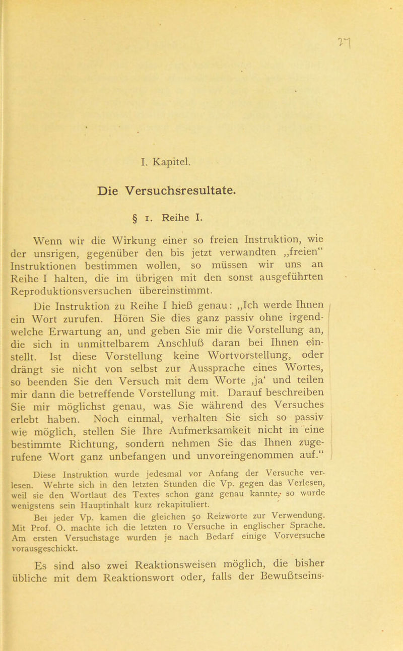 I. Kapitel. Die Versuchsresultate. § I. Reihe I. Wenn wir die Wirkung einer so freien Instruktion, wie der unsrigen, gegenüber den bis jetzt verwandten „freien“ Instruktionen bestimmen wollen, so müssen wir uns an Reihe I halten, die im übrigen mit den sonst ausgeführten Reproduktionsversuchen übereinstimmt. Die Instruktion zu Reihe I hieß genau: „Ich werde Ihnen ein Wort zurufen. Hören Sie dies ganz passiv ohne irgend- welche Erwartung an, und geben Sie mir die Vorstellung an, die sich in unmittelbarem Anschluß daran bei Ihnen ein- stellt. Ist diese Vorstellung keine Wortvorstellung, oder drängt sie nicht von selbst zur Aussprache eines Wortes, so beenden Sie den Versuch mit dem Worte ,ja‘ und teilen mir dann die betreffende Vorstellung mit. Darauf beschreiben Sie mir möglichst genau, was Sie während des Versuches erlebt haben. Noch einmal, verhalten Sie sich so passiv wie möglich, stellen Sie Ihre Aufmerksamkeit nicht in eine bestimmte Richtung, sondern nehmen Sie das Ihnen zuge- rufene Wort ganz unbefangen und unvoreingenommen auf.“ Diese Instruktion wurde jedesmal vor Anfang der Versuche ver- lesen. Wehrte sich in den letzten Stunden die Vp. gegen das Verlesen, weil sic den Wortlaut des Textes schon ganz genau kannte,- so wurde wenigstens sein Hauptinhalt kurz rekapituliert. Bei jeder Vp. kamen die gleichen 50 Reizworte zur Verwendung. Mit Prof. O. machte ich die letzten 10 Versuche in englischer Sprache. Am ersten Versuchstage wurden je nach Bedarf einige Vorversuche vorausgeschickt. Es sind also zwei Reaktionsweisen möglich, die bisher übliche mit dem Reaktionswort oder, falls der Bewußtseins-