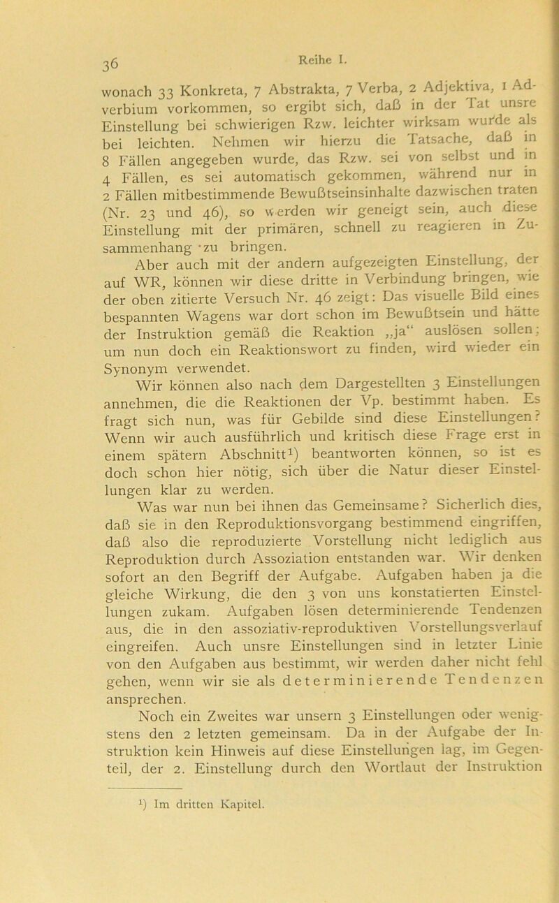 wonach 33 Konkreta, 7 Abstrakta, 7 Verba, 2 Adjektiva, i Ad- verbium Vorkommen, so ergibt sich, daß in der Tat unsre Einstellung bei schwierigen Rzw. leichter wirksam wurde als bei leichten. Nehmen wir hierzu die Tatsache, daß in 8 Fällen angegeben wurde, das Rzw. sei von selbst und in 4 Fällen, es sei automatisch gekommen, während nur in 2 Fällen mitbestimmende Bewußtseinsinhalte dazwischen traten (Nr. 23 und 46), so w erden wir geneigt sein, auch diese Einstellung mit der primären, schnell zu reagieren m Zu- sammenhang ‘ZU bringen. Aber auch mit der andern aufgezeigten Einstellung, der auf WR, können wir diese dritte in Verbindung brinpn, wie der oben zitierte Versuch Nr. 46 zeigt; Das visuelle Bild eines bespannten Wagens war dort schon im Bewußtsein und hätte der Instruktion gemäß die Reaktion ,,ja auslösen sollen, um nun doch ein Reaktionswort zu finden, wird wieder ein Synonym verwendet. Wir können also nach dem Dargestellten 3 Einstellungen annehmen, die die Reaktionen der Vp. bestimmt haben. Es fragt sich nun, was für Gebilde sind diese Einstellungen ? Wenn wir auch ausführlich und kritisch diese Frage erst in einem spätem Abschnitti) beantworten können, so ist es doch schon hier nötig, sich über die Natur dieser Einstel- lungen klar zu werden. Was war nun bei ihnen das Gemeinsame? Sicherlich dies, daß sie in den Reproduktionsvorgang bestimmend eingriffen, daß also die reproduzierte Vorstellung nicht lediglich aus Reproduktion durch Assoziation entstanden war. Wir denken sofort an den Begriff der Aufgabe. Aufgaben haben ja die gleiche Wirkung, die den 3 von uns konstatierten Einstel- lungen zukam. Aufgaben lösen determinierende Tendenzen aus, die in den assoziativ-reproduktiven Vorstellungsverlauf eingreifen. Auch unsre Einstellungen sind in letzter Linie von den Aufgaben aus bestimmt, wir werden daher nicht fehl gehen, wenn wir sie als determinierende Tendenzen ansprechen. Noch ein Zweites war unsern 3 Einstellungen oder wenig- stens den 2 letzten gemeinsam. Da in der Aufgabe der In- struktion kein Hinweis auf diese Einstellungen lag, im Gegen- teil, der 2. Einstellung durch den Wortlaut der Instruktion 1) Im dritten Kapitel.