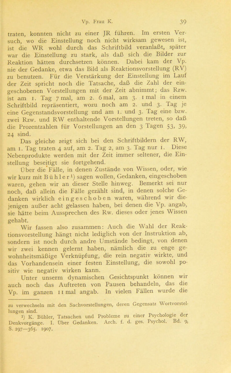 traten, konnten nicht zu einer JR führen. Im ersten Ver- such, wo die Einstellung noch nicht wirksam gewesen ist, ist die WR wohl durch das Schriftbild veranlaßt, später war die Einstellung zu stark, als daß sich die Bilder zur Reaktion hätten durchsetzen können. Dabei kam der Vp. nie der Gedanke, etwa das Bild als Reaktionsvorstellung (RV) zu benutzen. Für die Verstärkung der Einstellung im Lauf der Zeit spricht noch die Tatsache, daß die Zahl der ein- geschobenen Vorstellungen mit der Zeit abnimmt; das Rzw. ist am I. Tag 7 mal, am 2. 6 mal, am 3. i mal in einem Schriftbild repräsentiert, wozu noch am 2. und 3. Tag je eine Gegenstandsvorstellung und am i. und 3. Tag eine bzw. zwei Rzw. und RW enthaltende Vorstellungen treten, so daß die Prozentzahlen für Vorstellungen an den 3 Tagen 53, 39, 24 sind. Das gleiche zeigt sich bei den Schriftbildern der RW, am 1. Tag traten 4 auf, am 2. Tag 2, am 3. Tag nur i. Diese Nebenprodukte werden mit der Zeit immer seltener, die Ein- stellung beseitigt sie fortgehend. Über die Fälle, in denen Zustände von Wissen, oder, wie wir kurz mit B ü h 1 e r i) sagen wollen, Gedanken, eingeschoben waren, gehen wir an dieser Stelle hinweg. Bemerkt sei nur noch, daß allein die Fälle gezählt sind, in denen solche Ge- danken wirklich eingeschoben waren, während wir die- jenigen außer acht gelassen haben, bei denen die Vp. angab, sie hätte beim Aussprechen des Rw. dieses oder jenes Wissen gehabt. Wir fassen also zusammen; Auch die Wahl der Reak- tionsvorstellung hängt nicht lediglich von der Instruktion ab, sondern ist noch durch andre Umstände bedingt, von denen wir zwei kennen gelernt haben, nämlich die zu enge ge- wohnheitsmäßige Verknüpfung, die rein negativ wirkte, und das Vorhandensein einer festen Einstellung, die sowohl po- sitiv wie negativ wirken kann. Unter unserm dynamischen Gesichtspunkt können wir auch noch das Auftreten von Pausen behandeln, das die Vp. im ganzen 11 mal angab. In vielen Fällen wurde die zu verwechseln mit den Sachvorstellungen, deren Gegensatz Wortvorstel- lungen sind. 1) K. Bühler, Tatsachen und Probleme zu einer Psychologie der Denkvorgänge. I. Über Gedanken. Arch. f. d. ges. Psychol. Bd. 9, S. 297—365. 1907.