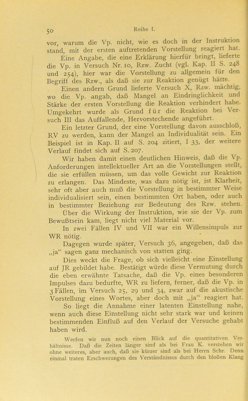 vor, warum die Vp. nicht, wie es doch in der Instruktion stand, mit der ersten auftretenden Vorstellung reagiert hat. Eine Angabe, die eine Erklärung hierfür bringt, lieferte die Vp. in Versuch Nr. 10, Rzw. Zucht (vgl. Kap. II S. 248 und 254), hier war die Vorstellung zu allgemein für den Begriff des Rzw., als daß sie zur Reaktion genügt hätte. Einen andern Grund lieferte Versuch X, Rzw. mächtig, wo die Vp. angab, daß Mangel an Eindringlichkeit und Stärke der ersten Vorstellung die Reaktion verhindert habe. Umgekehrt wurde als Grund für die Reaktion bei Ver- such III das Auffallende, Hervorstechende angeführt. Ein letzter Grund, der eine Vorstellung davon ausschloß, RV zu werden, kann der Mangel an Individualität sein. Ein Beispiel ist in Kap. II auf S. 204 zitiert, I 33, der weitere Verlauf findet sich auf S. 207. Wir haben damit einen deutlichen Hinweis, daß die Vp. Anforderungen intellektueller Art an die Vorstellungen stellt, die sie erfüllen müssen, um das volle Gewicht zur Reaktion zu erlangen. Das Mindeste, was dazu nötig ist, ist Klarheit, sehr oft aber auch muß die Vorstellung in bestimmter Weise individualisiert sein, einen bestimmten Ort haben, oder auch in bestimmter Beziehung zur Bedeutung des Rzw. stehen. Über die Wirkung der Instruktion, wie sie der Vp. zum Bewußtsein kam, liegt nicht viel Material vor. In zwei Fällen IV und VII war ein Willensimpuls zur WR nötig. Dagegen wurde später. Versuch 36, angegeben, daß das ,,ja“ sagen ganz mechanisch von statten ging. Dies weckt die Frage, ob sich vielleicht eine Einstellung auf JR gebildet habe. Bestätigt würde diese Vermutung durch die eben erwähnte Tatsache, daß die Vp. eines besonderen Impulses dazu bedurfte, WR zu liefern, ferner, daß die Vp. in 3 Fällen, im Versuch 25, 29 und 34, zwar auf die akustische Vorstellung eines Wortes, aber doch mit „ja“ reagiert hat. So liegt die Annahme einer latenten Einstellung nahe, wenn auch diese Einstellung nicht sehr stark war und keinen bestimmenden Einfluß auf den Verlauf der Versuche gehabt haben wird. Werfen wir nun noch einen Blick auf die quantitativen Ver- hältnisse. Daß die Zeiten länger sind als bei Frau K. verstehen wir ohne weiteres, aber auch, daß sie kürzer sind als bei Herrn Sehr. Denn einmal traten Erschwerungen des Verständnisses durch den bloßen Klang