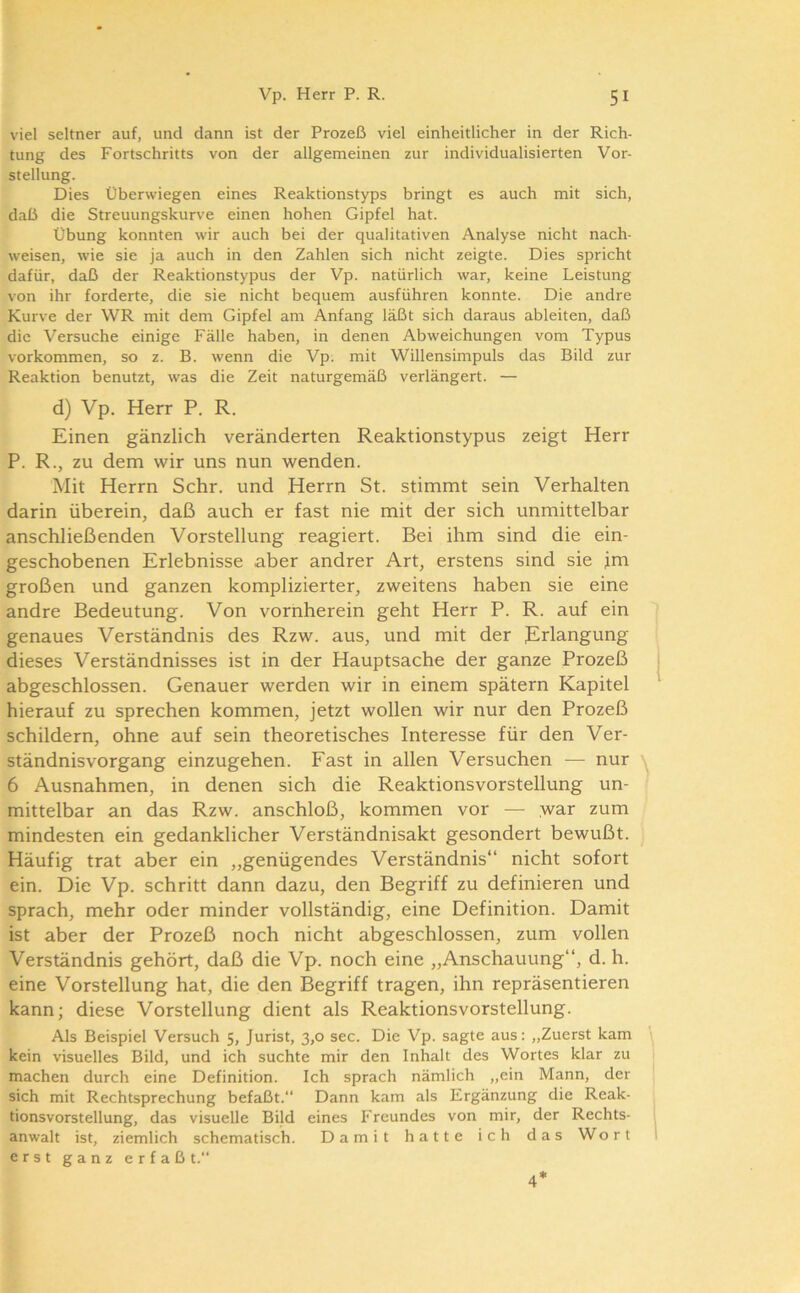 viel seltner auf, und dann ist der Prozeß viel einheitlicher in der Rich- tung des Fortschritts von der allgemeinen zur individualisierten Vor- stellung. Dies Überwiegen eines Reaktionstyps bringt es auch mit sich, daß die Streuungskurve einen hohen Gipfel hat. Übung konnten wir auch bei der qualitativen Analyse nicht nach- weisen, wie sie ja auch in den Zahlen sich nicht zeigte. Dies spricht dafür, daß der Reaktionstypus der Vp. natürlich war, keine Leistung von ihr forderte, die sie nicht bequem ausführen konnte. Die andre Kurve der WR mit dem Gipfel am Anfang läßt sich daraus ableiten, daß die Versuche einige Fälle haben, in denen Abweichungen vom Typus Vorkommen, so z. B. wenn die Vp. mit Willensimpuls das Bild zur Reaktion benutzt, was die Zeit naturgemäß verlängert. — d) Vp. Herr P. R. Einen gänzlich veränderten Reaktionstypus zeigt Herr P. R., zu dem wir uns nun wenden. Mit Herrn Sehr, und Herrn St. stimmt sein Verhalten darin überein, daß auch er fast nie mit der sich unmittelbar anschließenden Vorstellung reagiert. Bei ihm sind die ein- geschobenen Erlebnisse aber andrer Art, erstens sind sie jm großen und ganzen komplizierter, zweitens haben sie eine andre Bedeutung. Von vornherein geht Herr P. R. auf ein genaues Verständnis des Rzw. aus, und mit der Erlangung dieses Verständnisses ist in der Hauptsache der ganze Prozeß abgeschlossen. Genauer werden wir in einem spätem Kapitel hierauf zu sprechen kommen, jetzt wollen wir nur den Prozeß schildern, ohne auf sein theoretisches Interesse für den Ver- ständnisvorgang einzugehen. Fast in allen Versuchen — nur \ 6 Ausnahmen, in denen sich die Reaktionsvorstellung un- ’ mittelbar an das Rzw. anschloß, kommen vor — >var zum mindesten ein gedanklicher Verständnisakt gesondert bewußt. Häufig trat aber ein „genügendes Verständnis“ nicht sofort ein. Die Vp. schritt dann dazu, den Begriff zu definieren und sprach, mehr oder minder vollständig, eine Definition. Damit ist aber der Prozeß noch nicht abgeschlossen, zum vollen Verständnis gehört, daß die Vp. noch eine „Anschauung“, d. h. eine Vorstellung hat, die den Begriff tragen, ihn repräsentieren kann; diese Vorstellung dient als Reaktionsvorstellung. Als Beispiel Versuch 5, Jurist, 3,0 sec. Die Vp. sagte aus: „Zuerst kam kein visuelles Bild, und ich suchte mir den Inhalt des Wortes klar zu machen durch eine Definition. Ich sprach nämlich „ein Mann, der sich mit Rechtsprechung befaßt.“ Dann kam als Ergänzung die Reak- tionsvorstellung, das visuelle Bild eines Freundes von mir, der Rechts- ' anwalt ist, ziemlich schematisch. Damit hatte ich das Wort i erst ganz erfaß t.“ 4*