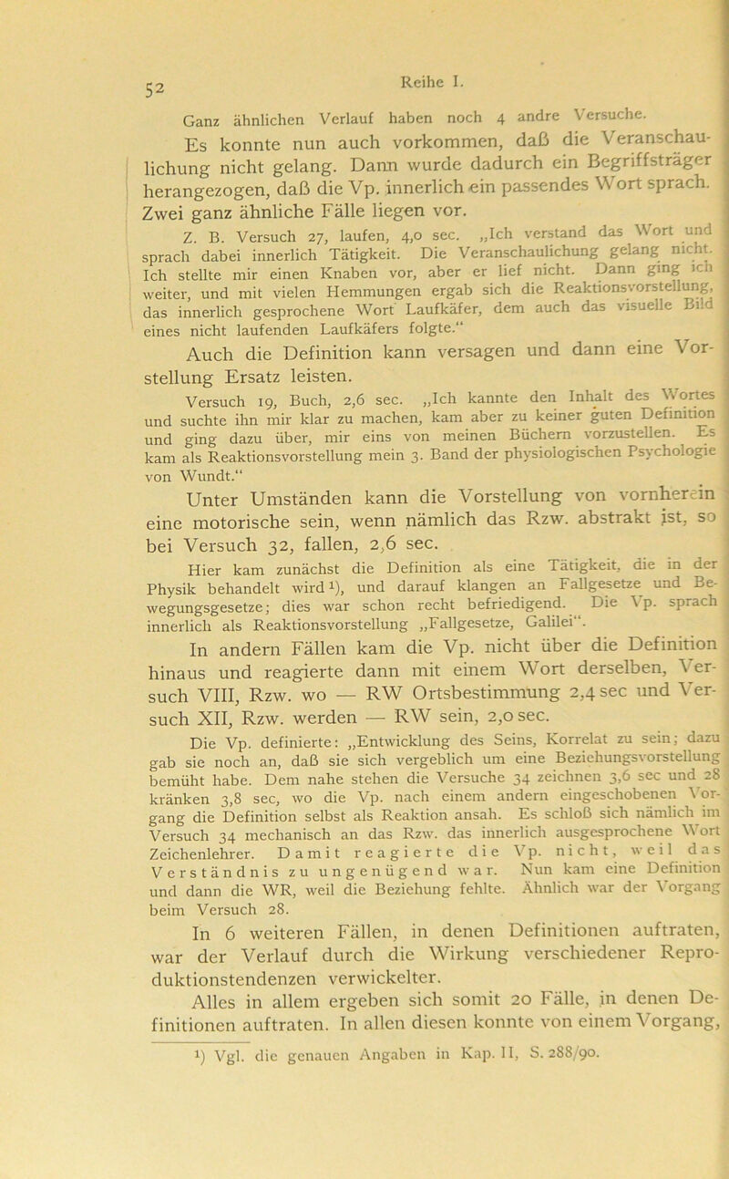Ganz ähnlichen Verlauf haben noch 4 andre Versuche. Es konnte nun auch Vorkommen, daß die Veranschau- lichung nicht gelang. Dann v/urde dadurch ein Begriffsträger herangezogen, daß die Vp. innerlich ein passendes Wort sprach. Zwei ganz ähnliche Fälle liegen vor. Z. B. Versuch 27, laufen, 4,0 sec. „Ich verstand das Wort und sprach dabei innerlich Tätigkeit. Die Veranschaulichung gelang nicht. Ich stellte mir einen Knaben vor, aber er lief nicht. Dann ging ich weiter, und mit vielen Hemmungen ergab sich die ReaktionsVorstellung, das innerlich gesprochene Wort Laufkäfer, dem auch das visuelle Bild j eines nicht laufenden Laufkäfers folgte.“ Auch die Definition kann versagen und dann eine Vor- stellung Ersatz leisten. Versuch 19, Buch, 2,6 sec. „Ich kannte den Inhalt des Wortes und suchte ihn mir klar zu machen, kam aber zu keiner guten Definition und ging dazu über, mir eins von meinen Büchern vorzustellen. Es . kam als Reaktionsvorstellung mein 3. Band der physiologischen Psychologie ; von Wundt.“ • Unter Umständen kann die Vorstellung von vornherein ’ eine motorische sein, wenn nämlich das Rzw. abstrakt jst, so bei Versuch 32, fallen, 2,6 sec. . Hier kam zunächst die Definition als eine Tätigkeit, die in der Physik behandelt wird i), und darauf klangen an Fallgesetze^ und Be- wegungsgesetze; dies war schon recht befriedigend. Die \p. sprach innerlich als Reaktionsvorstellung „Fallgesetze, Galilei“. In andern Fällen kam die Vp. nicht über die Definition hinaus und reagierte dann mit einem Wort derselben. Ver- such VIII, Rzw. wo — RW Ortsbestimmung 2,4 sec und V^er- such XII, Rzw. werden — RW sein, 2,0 sec. Die Vp. definierte: „Entwicklung des Seins, Korrelat zu sein; dazu gab sie noch an, daß sie sich vergeblich um eine Beziehungsvorstellung bemüht habe. Dem nahe stehen die Versuche 34 zeichnen 3,6 sec und 28 kränken 3,8 sec, wo die Vp. nach einem andern eingeschobenen Wr- gang die Definition selbst als Reaktion ansah. Es schloß sich nämlich im Versuch 34 mechanisch an das Rzw. das innerlich ausgesprochene Wort Zeichenlehrer. Damit reagierte die Vp. nicht, weil das Verständnis zu ungenügend war. Nun kam eine Definition und dann die WR, weil die Beziehung fehlte. Ähnlich war der \organg beim Versuch 28. In 6 weiteren Fällen, in denen Definitionen auftraten, war der Verlauf durch die Wirkung verschiedener Repro- duktionstendenzen verwickelter. Alles in allem ergeben sich somit 20 Fälle, in denen De- finitionen auftraten, ln allen diesen konnte von einem Vorgang, 1) Vgl. die genauen Angaben in Kap. 11, S. 288/90.