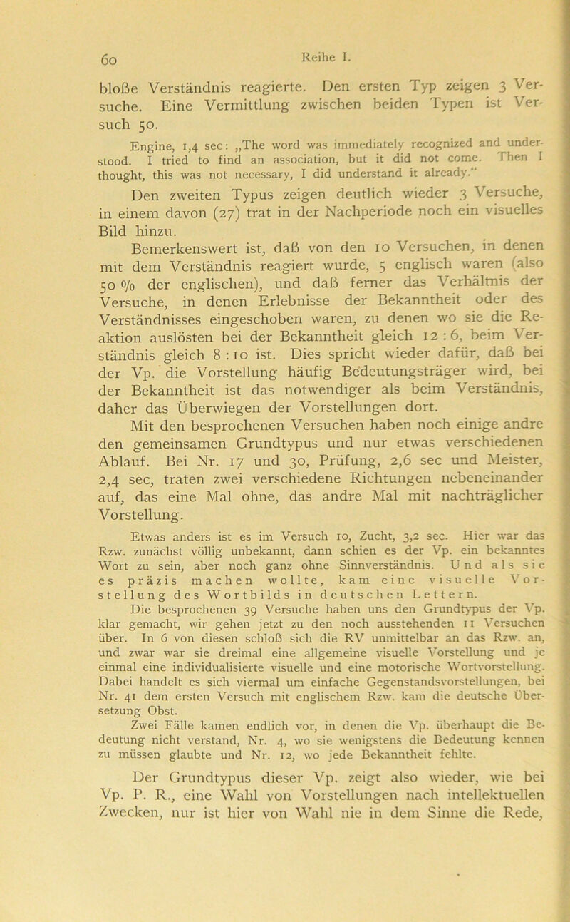 bloße Verständnis reagierte. Den ersten Typ zeigen 3 Ver- suche. Eine Vermittlung zwischen beiden Typen ist Ver- such 50. Engine, 1,4 sec: „The word was immediately recognized and under- stood. I tried to find an association, but it did not come. Then I thought, this was not necessary, I did understand it already.' Den zweiten Typus zeigen deutlich wieder 3 Versuche, in einem davon (27) trat in der Nachperiode noch ein visuelles Bild hinzu. Bemerkenswert ist, daß von den 10 Versuchen, in denen mit dem Verständnis reagiert wurde, 5 englisch waren (also 50 0/0 der englischen), und daß ferner das Verhältnis der Versuche, in denen Erlebnisse der Bekanntheit oder des Verständnisses eingeschoben waren, zu denen wo sie die Re- aktion auslösten bei der Bekanntheit gleich 12:6, beim Ver- ständnis gleich 8 :io ist. Dies spricht wieder dafür, daß bei der Vp. die Vorstellung häufig Bedeutungsträger wird, bei der Bekanntheit ist das notwendiger als beim Verständnis, daher das Überwiegen der Vorstellungen dort. Mit den besprochenen Versuchen haben noch einige andre den gemeinsamen Grundtypus und nur etwas verschiedenen Ablauf. Bei Nr. 17 und 30, Prüfung, 2,6 sec und Meister, 2,4 sec, traten zwei verschiedene Richtungen nebeneinander auf, das eine Mal ohne, das andre Mal mit nachträglicher Vorstellung. Etwas anders ist es im Versuch 10, Zucht, 3,2 sec. Hier war das Rzw. zunächst völlig unbekannt, dann schien es der Vp. ein bekanntes Wort zu sein, aber noch ganz ohne Sinnverständnis. Und als sie es präzis machen wollte, kam eine visuelle Vor- stellung des Wortbilds in deutschen Lettern. Die besprochenen 39 Versuche haben uns den Grundtypus der Vp. klar gemacht, wir gehen jetzt zu den noch ausstehenden ii \’^ersuchen über. In 6 von diesen schloß sich die RV unmittelbar an das Rzw. an, und zwar war sie dreimal eine allgemeine visuelle Vorstellung und je einmal eine individualisierte visuelle und eine motorische Wortvorstellung. Dabei handelt es sich viermal um einfache Gegenstandsvorstellungen, bei Nr. 41 dem ersten Versuch mit englischem Rzw. kam die deutsche Über- setzung Obst. Zwei Fälle kamen endlich vor, in denen die Vp. überhaupt die Be- deutung nicht verstand, Nr. 4, wo sie wenigstens die Bedeutung kennen zu müssen glaubte und Nr. 12, wo jede Bekanntheit fehlte. Der Grundtypus dieser Vp. zeigt also wieder, wie bei Vp. P. R., eine Wahl von Vorstellungen nach intellektuellen Zwecken, nur ist hier von Wahl nie in dem Sinne die Rede,