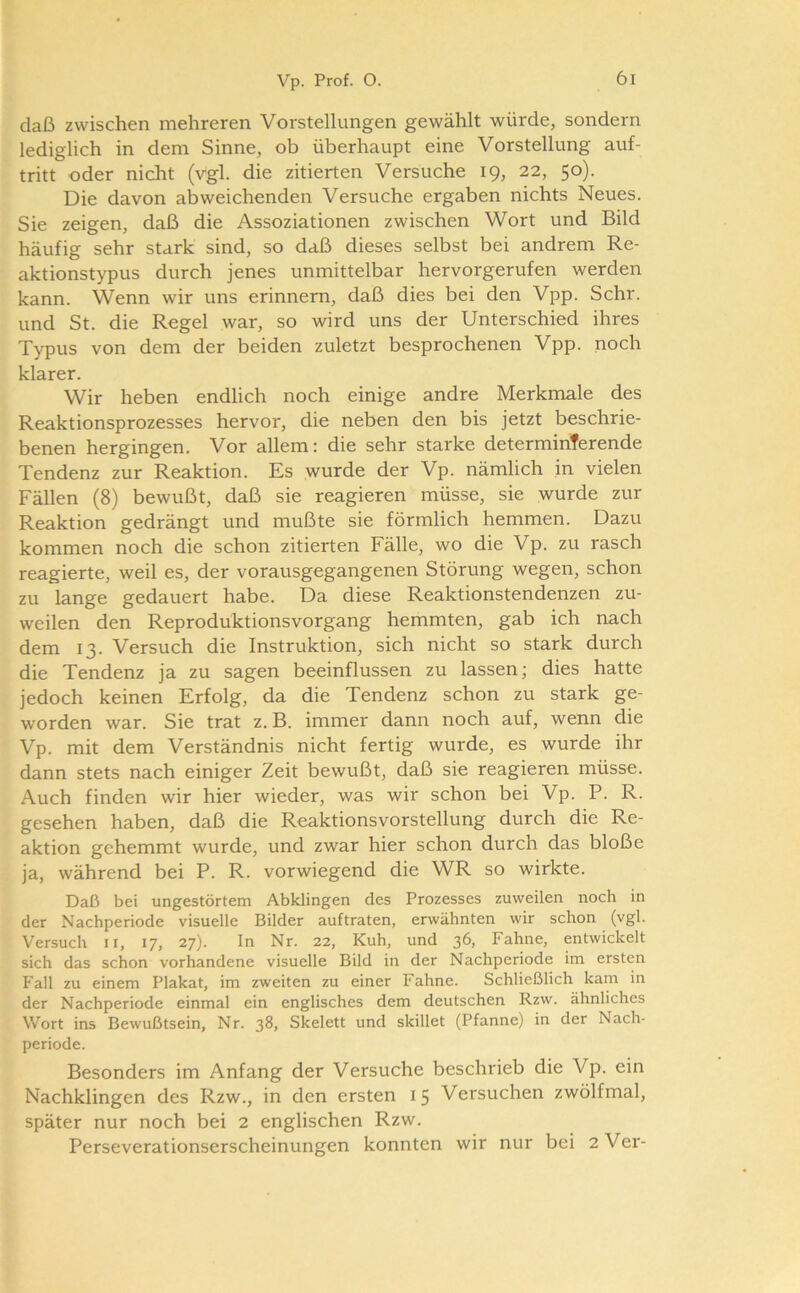 daß zwischen mehreren Vorstellungen gewählt würde, sondern lediglich in dem Sinne, ob überhaupt eine Vorstellung auf- tritt oder nicht (vgl. die zitierten Versuche 19, 22, 50). Die davon abweichenden Versuche ergaben nichts Neues. Sie zeigen, daß die Assoziationen zwischen Wort und Bild häufig sehr stark sind, so daß dieses selbst bei andrem Re- aktionstypus durch jenes unmittelbar hervorgerufen werden kann. Wenn wir uns erinnern, daß dies bei den Vpp. Sehr, und St. die Regel war, so wird uns der Unterschied ihres Typus von dem der beiden zuletzt besprochenen Vpp. noch klarer. Wir heben endlich noch einige andre Merkmale des Reaktionsprozesses hervor, die neben den bis jetzt beschrie- benen hergingen. Vor allem: die sehr starke determiriferende Tendenz zur Reaktion. Es wurde der Vp. nämlich in vielen Fällen (8) bewußt, daß sie reagieren müsse, sie wurde zur Reaktion gedrängt und mußte sie förmlich hemmen. Dazu kommen noch die schon zitierten Fälle, wo die Vp. zu rasch reagierte, weil es, der vorausgegangenen Störung wegen, schon zu lange gedauert habe. Da diese Reaktionstendenzen zu- weilen den Reproduktionsvorgang hemmten, gab ich nach dem 13. Versuch die Instruktion, sich nicht so stark durch die Tendenz ja zu sagen beeinflussen zu lassen; dies hatte jedoch keinen Erfolg, da die Tendenz schon zu stark ge- worden war. Sie trat z. B. immer dann noch auf, wenn die Vp. mit dem Verständnis nicht fertig wurde, es wurde ihr dann stets nach einiger Zeit bewußt, daß sie reagieren müsse. Auch finden wir hier wieder, was wir schon bei Vp. P. R. gesehen haben, daß die Rcaktionsvorstellung durch die Re- aktion gehemmt wurde, und zwar hier schon durch das bloße ja, während bei P. R. vorwiegend die WR so wirkte. Daß bei ungestörtem Abklingen des Prozesses zuweilen noch in der Nachperiode visuelle Bilder auf traten, erwähnten wir schon (vgl. Versuch ii, 17, 27). In Nr. 22, Kuh, und 36, Fahne, entwickelt sich das schon vorhandene visuelle Bild in der Nachperiode im ersten Fall zu einem Plakat, im zweiten zu einer Fahne. Schließlich kam in der Nachperiode einmal ein englisches dem deutschen Rzw. ähnliches Wort ins Bewußtsein, Nr. 38, Skelett und skillet (Pfanne) in der Nach- periode. Besonders im Anfang der Versuche beschrieb die Vp. ein Nachklingen des Rzw., in den ersten 15 Versuchen zwölfmal, später nur noch bei 2 englischen Rzw. Perseverationserscheinungen konnten wir nur bei 2Ver-