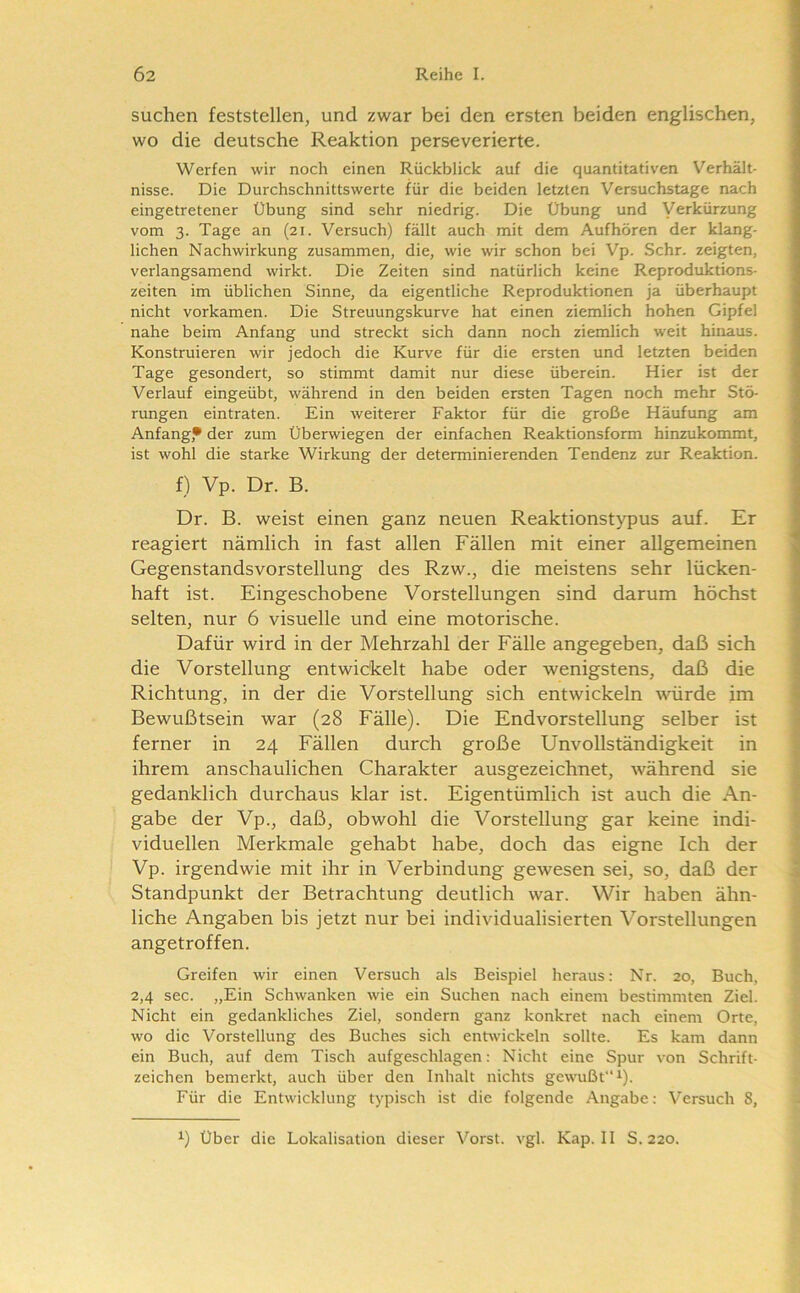suchen feststellen, und zwar bei den ersten beiden englischen, wo die deutsche Reaktion perseverierte. Werfen wir noch einen Rückblick auf die quantitativen Verhält- nisse. Die Durchschnittswerte für die beiden letzten Versuchstage nach eingetretener Übung sind sehr niedrig. Die Übung und Verkürzung vom 3. Tage an (21. Versuch) fällt auch mit dem Aufhören der klang- lichen Nachwirkung zusammen, die, wie wir schon bei Vp. Sehr, zeigten, verlangsamend wirkt. Die Zeiten sind natürlich keine Reproduktions- zeiten im üblichen Sinne, da eigentliche Reproduktionen ja überhaupt nicht vorkamen. Die Streuungskurve hat einen ziemlich hohen Gipfel nahe beim Anfang und streckt sich dann noch ziemlich weit hinaus. Konstruieren wir jedoch die Kurve für die ersten und letzten beiden Tage gesondert, so stimmt damit nur diese überein. Hier ist der Verlauf eingeübt, während in den beiden ersten Tagen noch mehr Stö- rungen eintraten. Ein weiterer Faktor für die große Häufung am Anfang,* der zum Überwiegen der einfachen Reaktionsform hinzukommt, ist wohl die starke Wirkung der determinierenden Tendenz zur Reaktion. f) Vp. Dr. B. Dr. B. weist einen ganz neuen Reaktionstypus auf. Er reagiert nämlich in fast allen Fällen mit einer allgemeinen Gegenstandsvorstellung des Rzw., die meistens sehr lücken- haft ist. Eingeschobene Vorstellungen sind darum höchst selten, nur 6 visuelle und eine motorische. Dafür wird in der Mehrzahl der Fälle angegeben, daß sich die Vorstellung entwickelt habe oder wenigstens, daß die Richtung, in der die Vorstellung sich entwickeln würde im Bewußtsein war (28 Fälle). Die Endvorstellung selber ist ferner in 24 Fällen durch große Unvollständigkeit in ihrem anschaulichen Charakter ausgezeichnet, während sie gedanklich durchaus klar ist. Eigentümlich ist auch die An- gabe der Vp., daß, obwohl die Vorstellung gar keine indi- viduellen Merkmale gehabt habe, doch das eigne Ich der Vp. irgendwie mit ihr in Verbindung gewesen sei, so, daß der Standpunkt der Betrachtung deutlich war. Wir haben ähn- liche Angaben bis jetzt nur bei individualisierten Vorstellungen angetroffen. Greifen wir einen Versuch als Beispiel heraus; Nr. 20, Buch, 2,4 sec. „Ein Schwanken wie ein Suchen nach einem bestimmten Ziel. Nicht ein gedankliches Ziel, sondern ganz konkret nach einem Orte, wo die Vorstellung des Buches sich entwickeln sollte. Es kam dann ein Buch, auf dem Tisch aufgeschlagen: Nicht eine Spur von Schrift- zeichen bemerkt, auch über den Inhalt nichts gewußt“ ^). Für die Entwicklung typisch ist die folgende Angabe: Versuch 8, Über die Lokalisation dieser Vorst, vgl. Kap. II S. 220.