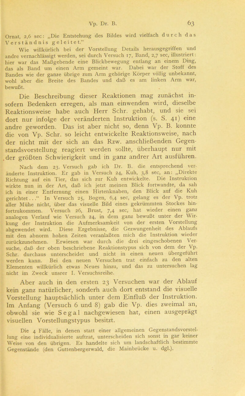 Ornat, 2,6 sec; „Die Entstehung des Bildes wird vielfach durch das Verständnis geleitet.“ Wie willkürlich bei der Vorstellung Details herausgegriffen und andre vernachlässigt werden, sei durch Versuch 17, Band, 2,7 sec, illustriert: hier war das Maßgebende eine Blickbewegung entlang an einem Ding, das als Band um einen Arm gemeint war. Dabei war der Stoff des Bandes wie der ganze übrige zum Arm gehörige Körper völlig unbekannt, wohl aber die Breite des Bandes und daß es am linken Arm war, bewußt. Die Beschreibung dieser Reaktionen mag zunächst in- sofern Bedenken erregen, als man einwenden wird, dieselbe Reaktionsweise habe auch Herr Sehr, gehabt, und sie sei dort nur infolge der veränderten Instruktion (s. S. 41) eine andre geworden. Das ist aber nicht so, denn Vp. B. konnte die von Vp. Sehr, so leicht entwickelte Reaktionsweise, nach der nicht mit der sich an das Rzw. anschließenden Gegen- standsvorstellung reagiert werden sollte, überhaupt nur mit der größten Schwierigkeit und in ganz andrer Art ausführen. Nach dem 23. Versuch gab ich Dr. B. die entsprechend ver- änderte Instruktion. Er gab in Versuch 24, Kuh, 3jS sec, an: „Direkte Richtung auf ein Tier, das sich zur Kuh entwickelte. Die Instruktion wirkte nun in der Art, daß ich jetzt meinen Blick fortwandte, da sah ich in einer Entfernung einen Hirtenknaben, den Blick auf die Kuh gerichtet...“ In Versuch 25, Bogen, 6,4 sec, gelang es der Vp. trotz aller Mühe nicht, über das visuelle Bild eines gekrümmten Stockes hin- fortzukommen. Versuch 26, Brust, 7,4 sec, hat wieder einen ganz analogen V'^erlauf wie Versuch 24, in dem ganz bewußt unter der Wir- kung der Instruktion die Aufmerksamkeit von der ersten Vorstellung abgewendet wird. Diese Ergebnisse, die Gezwungenheit des Ablaufs mit den abnorm hohen Zeiten veranlaßten mich die Instruktion wieder zurückzunehmen. Erwiesen war durch die drei eingeschobenen Ver- suche, daß der oben beschriebene Reaktionstypus sich von dem der Vp. Sehr, durchaus unterscheidet und nicht in einen neuen übergeführt werden kann. Bei den neuen Versuchen trat einfach zu den alten Elementen willkürlich etwas Neues hinzu, und das zu untersuchen lag nicht im Zweck unsrer I. Versuchsreihe. Aber auch in den ersten 23 Versuchen war der Ablauf kein ganz natürlicher, sondern auch dort entstand die visuelle Vorstellung hauptsächlich unter dem Einfluß der Instruktion. Im Anfang (Versuch 6 und 8) gab die Vp. dies zweimal an, obwohl sie wie S e g a 1 nachgewiesen hat, einen ausgeprägt visuellen Vorstellungstypus besitzt. Die 4 Fälle, in denen statt einer allgemeinen Gegenstandsvorstel- lung eine individualisierte auftrat, unterscheiden sich sonst in gar keiner Weise von den übrigen. Es handelte sich um landschaftlich bestimmte Gegenstände (den Guttenbergerwald, die Mainbrücke u. dgl.).