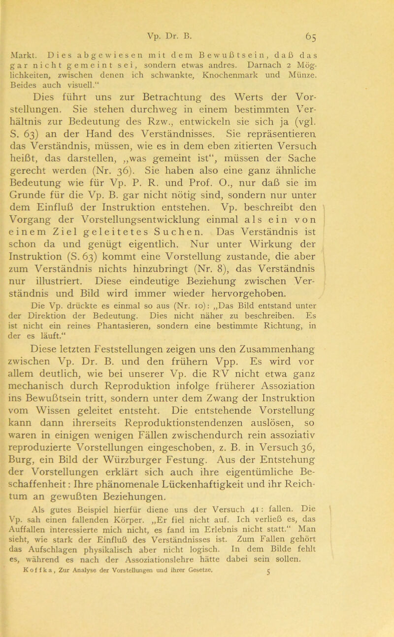 Markt. Dies a b g e \v i e s e n mit dem Bewußtsein, daß das gar nicht gemeint sei, sondern etwas andres. Darnach 2 Mög- lichkeiten, zwischen denen ich schwankte, Knochenmark und Münze. Beides auch visuell.“ Dies führt uns zur Betrachtung des Werts der Vor- stellungen. Sie stehen durchweg in einem bestimmten Ver- hältnis zur Bedeutung des Rzw., entwickeln sie sich ja (vgl. S. 63) an der Hand des Verständnisses. Sie repräsentieren das Verständnis, müssen, wie es in dem eben zitierten Versuch heißt, das darstellen, „was gemeint ist“, müssen der Sache gerecht werden (Nr. 36). Sie haben also eine ganz ähnliche Bedeutung wie für Vp. P. R. und Prof. O., nur daß sie im Grunde für die Vp. B. gar nicht nötig sind, sondern nur unter dem Einfluß der Instruktion entstehen. Vp. beschreibt den Vorgang der Vorstellungsentwicklung einmal als ein von einem Ziel geleitetes Suchen. Das Verständnis ist schon da und genügt eigentlich. Nur unter Wirkung der Instruktion (S. 63) kommt eine Vorstellung zustande, die aber zum Verständnis nichts hinzubringt (Nr. 8), das Verständnis nur illustriert. Diese eindeutige Beziehung zwischen Ver- ständnis und Bild wird immer wieder hervorgehoben. Die Vp. drückte es einmal so aus (Nr. 10): „Das Bild entstand unter der Direktion der Bedeutung. Dies nicht näher zu beschreiben. Es ist nicht ein reines Phantasieren, sondern eine bestimmte Richtung, in der es läuft.“ Diese letzten Feststellungen zeigen uns den Zusammenhang zwischen Vp. Dr. B. und den frühem Vpp. Es wird vor allem deutlich, wie bei unserer Vp. die RV nicht etwa ganz mechanisch durch Reproduktion infolge früherer Assoziation ins Bewußtsein tritt, sondern unter dem Zwang der Instruktion vom Wissen geleitet entsteht. Die entstehende Vorstellung kann dann ihrerseits Reproduktionstendenzen auslösen, so waren in einigen wenigen Fällen zwischendurch rein assoziativ reproduzierte Vorstellungen eingeschoben, z. B. in Versuch 36, Burg, ein Bild der Würzburger Festung. Aus der Entstehung der Vorstellungen erklärt sich auch ihre eigentümliche Be- schaffenheit : Ihre phänomenale Lückenhaftigkeit und ihr Reich- tum an gewußten Beziehungen. Als gutes Beispiel hierfür diene uns der Versuch 41 : fallen. Die Vp. sah einen fallenden Körper. „Er fiel nicht auf. Ich verließ es, das Auffallen interessierte mich nicht, es fand im Erlebnis nicht statt.“ Man sieht, wie stark der Einfluß des Verständnisses ist. Zum Fallen gehört das Aufschlagen physikalisch aber nicht logisch. In dem Bilde fehlt es, während es nach der Assoziationslehre hätte dabei sein sollen. Kof fka, Zur Analyse der Vorstellungen und ihrer Gesetze. e